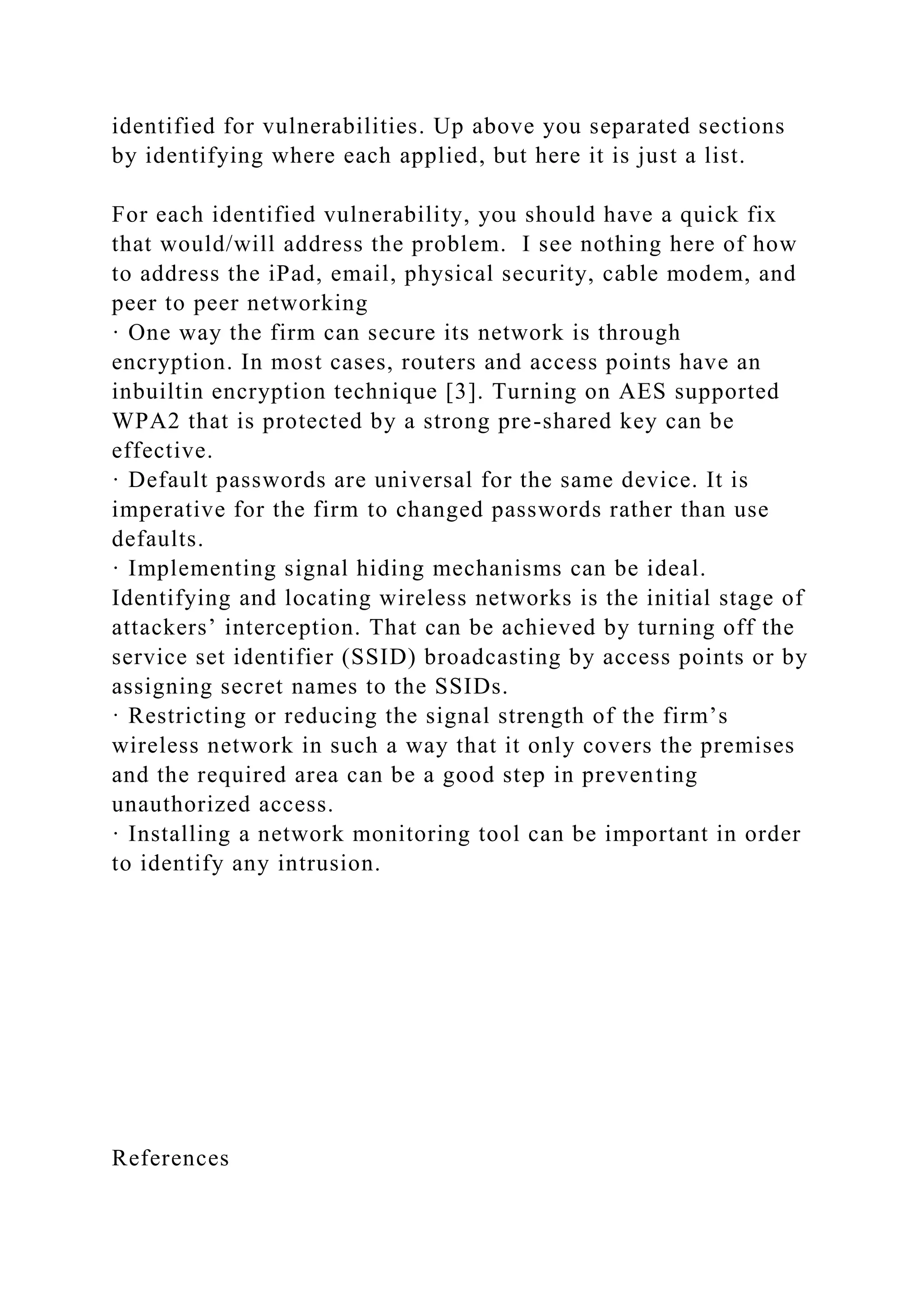 identified for vulnerabilities. Up above you separated sections
by identifying where each applied, but here it is just a list.
For each identified vulnerability, you should have a quick fix
that would/will address the problem. I see nothing here of how
to address the iPad, email, physical security, cable modem, and
peer to peer networking
· One way the firm can secure its network is through
encryption. In most cases, routers and access points have an
inbuiltin encryption technique [3]. Turning on AES supported
WPA2 that is protected by a strong pre-shared key can be
effective.
· Default passwords are universal for the same device. It is
imperative for the firm to changed passwords rather than use
defaults.
· Implementing signal hiding mechanisms can be ideal.
Identifying and locating wireless networks is the initial stage of
attackers’ interception. That can be achieved by turning off the
service set identifier (SSID) broadcasting by access points or by
assigning secret names to the SSIDs.
· Restricting or reducing the signal strength of the firm’s
wireless network in such a way that it only covers the premises
and the required area can be a good step in preventing
unauthorized access.
· Installing a network monitoring tool can be important in order
to identify any intrusion.
References
 