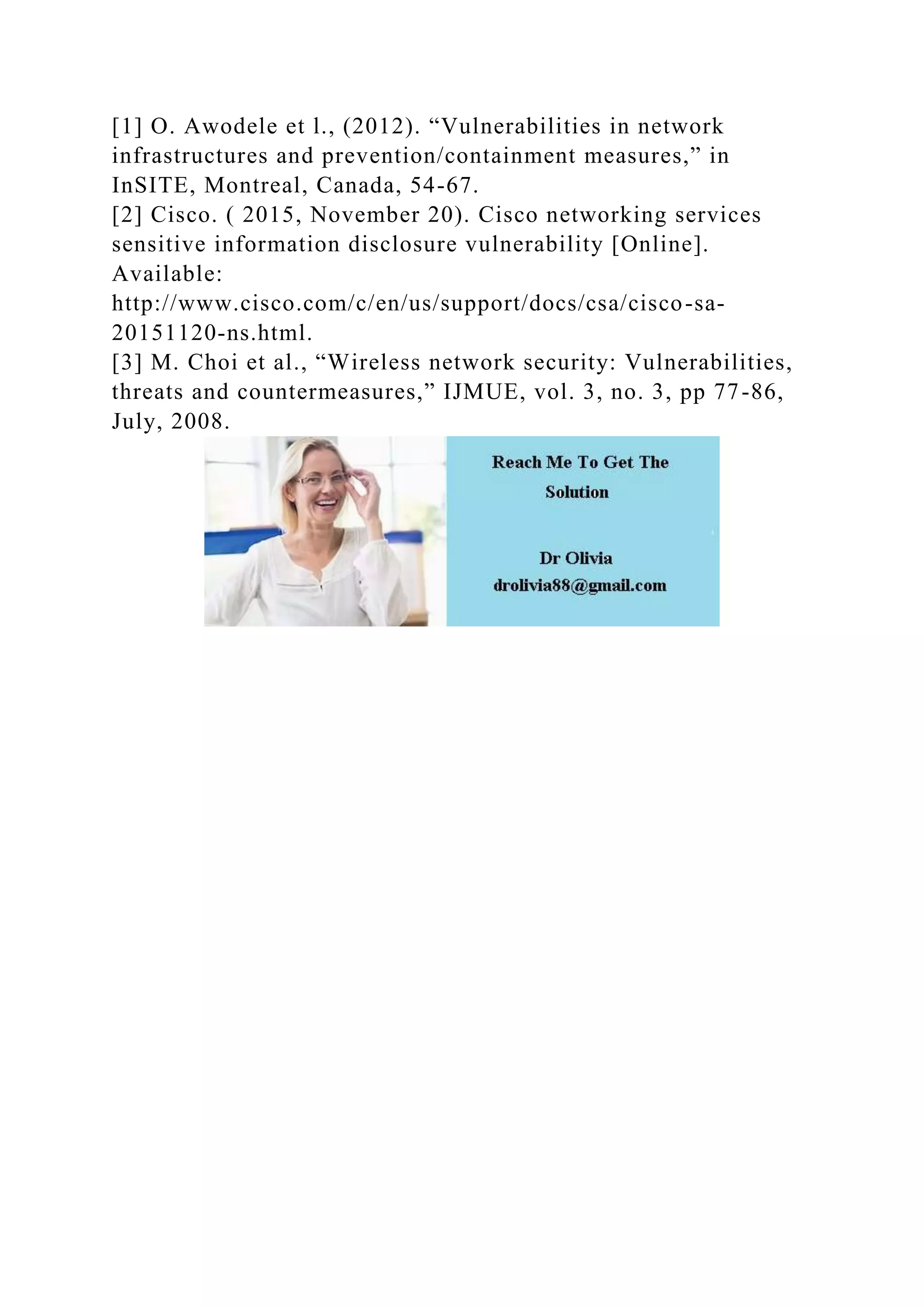 [1] O. Awodele et l., (2012). “Vulnerabilities in network
infrastructures and prevention/containment measures,” in
InSITE, Montreal, Canada, 54-67.
[2] Cisco. ( 2015, November 20). Cisco networking services
sensitive information disclosure vulnerability [Online].
Available:
http://www.cisco.com/c/en/us/support/docs/csa/cisco-sa-
20151120-ns.html.
[3] M. Choi et al., “Wireless network security: Vulnerabilities,
threats and countermeasures,” IJMUE, vol. 3, no. 3, pp 77-86,
July, 2008.
 