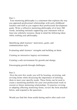 Part 1:
Your mentoring philosophy is a statement that explains the way
you approach professional relationships with early childhood
teachers and staff as you support their professional development
goals. Write a reflective mentoring philosophy of at least 300
words, including rationale supporting your statement with at
least one scholarly resource. Keep in mind the following ideas
while crafting your philosophy:
Identifying adult learners’ motivators, goals, and
communication style.
Evaluating adult learners’ strengths and building on them.
Creating an interactive inquiry environment.
Creating a safe environment for growth and change.
Encouraging growth through challenges.
Part 2:
Over the next few weeks you will be locating, reviewing, and
revising forms while discussing the importance of tailoring
them to meet your specific needs. These forms can be used to
create a mentoring portfolio for your own professional work in
current or future mentoring relationships. To practice revising
or adapting effecting mentoring forms, review the form attached
below, and respond to the questions.
Would you find this form useful during and/or after each visit
 