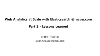 Web Analytics at Scale with Elasticsearch @ naver.com
Part 2 - Lessons Learned
허정수 / 네이버
jason.heo.sde@gmail.com
 