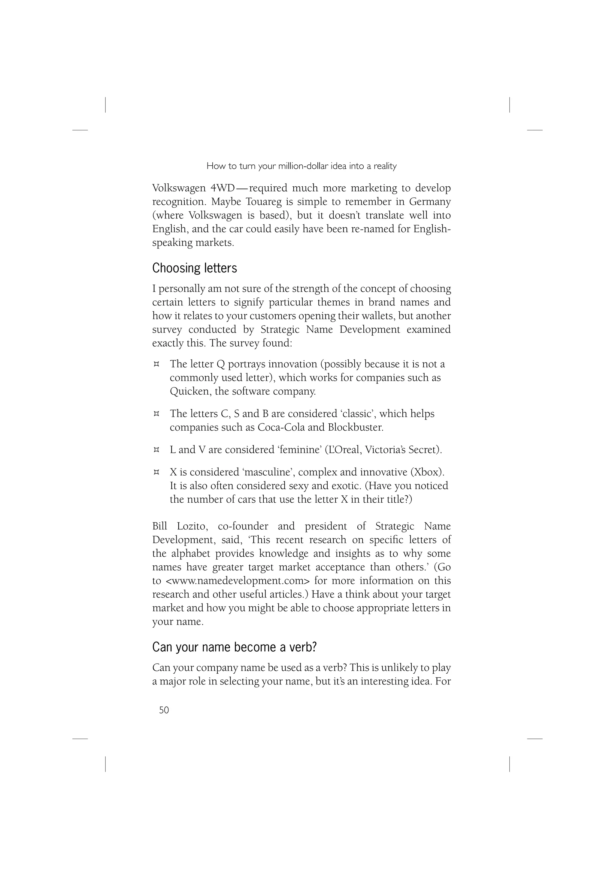 How to turn your million-dollar idea into a reality

Volkswagen 4WD — required much more marketing to develop
recognition. Maybe Touareg is simple to remember in Germany
(where Volkswagen is based), but it doesn’t translate well into
English, and the car could easily have been re-named for English-
speaking markets.

Choosing letters
I personally am not sure of the strength of the concept of choosing
certain letters to signify particular themes in brand names and
how it relates to your customers opening their wallets, but another
survey conducted by Strategic Name Development examined
exactly this. The survey found:
      The letter Q portrays innovation (possibly because it is not a
      commonly used letter), which works for companies such as
      Quicken, the software company.
      The letters C, S and B are considered ‘classic’, which helps
      companies such as Coca-Cola and Blockbuster.
      L and V are considered ‘feminine’ (L’Oreal, Victoria’s Secret).
      X is considered ‘masculine’, complex and innovative (Xbox).
      It is also often considered sexy and exotic. (Have you noticed
      the number of cars that use the letter X in their title?)

Bill Lozito, co-founder and president of Strategic Name
Development, said, ‘This recent research on speciﬁc letters of
the alphabet provides knowledge and insights as to why some
names have greater target market acceptance than others.’ (Go
to <www.namedevelopment.com> for more information on this
research and other useful articles.) Have a think about your target
market and how you might be able to choose appropriate letters in
your name.

Can your name become a verb?
Can your company name be used as a verb? This is unlikely to play
a major role in selecting your name, but it’s an interesting idea. For

 50
 