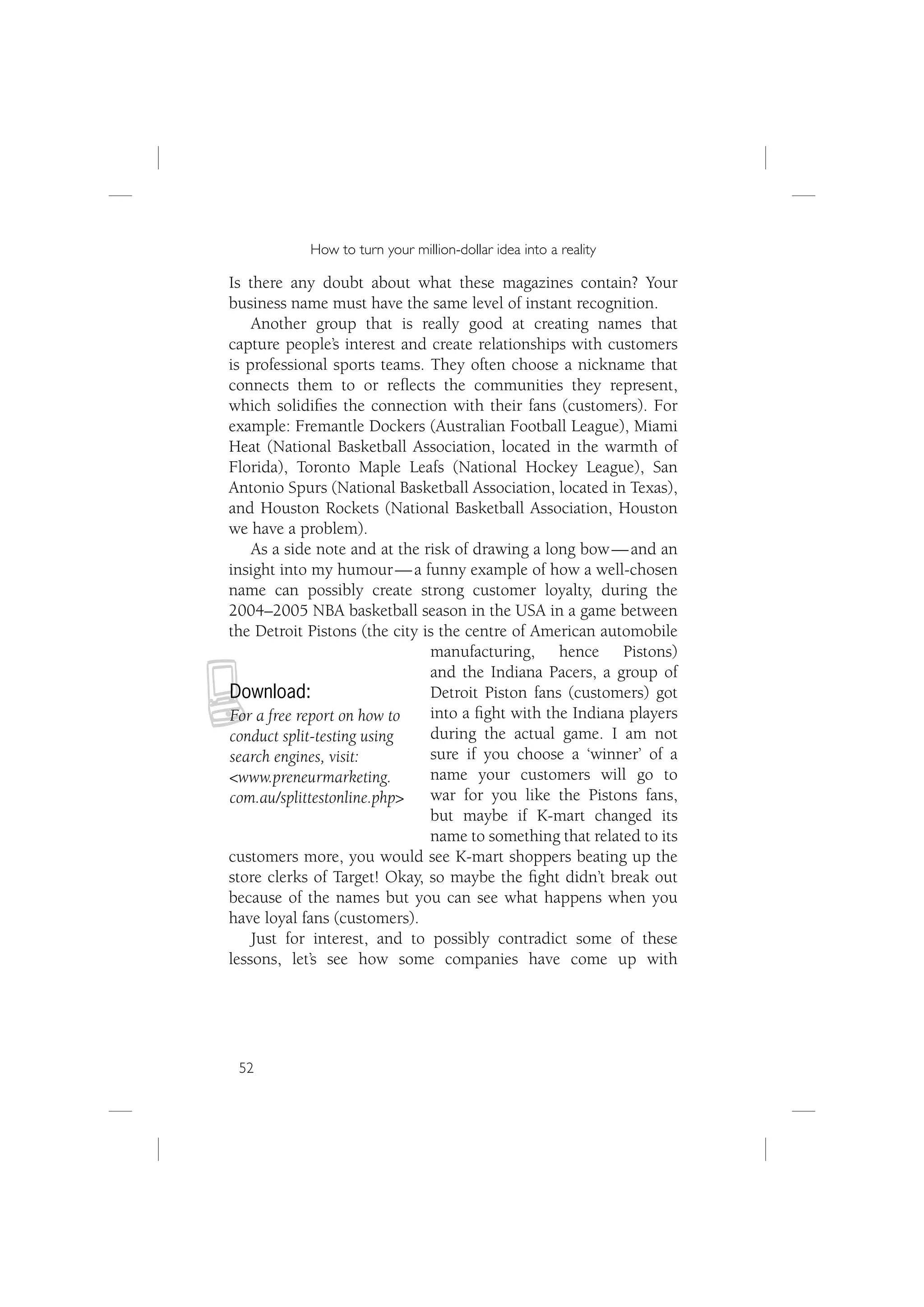 How to turn your million-dollar idea into a reality

Is there any doubt about what these magazines contain? Your
business name must have the same level of instant recognition.
    Another group that is really good at creating names that
capture people’s interest and create relationships with customers
is professional sports teams. They often choose a nickname that
connects them to or reﬂects the communities they represent,
which solidiﬁes the connection with their fans (customers). For
example: Fremantle Dockers (Australian Football League), Miami
Heat (National Basketball Association, located in the warmth of
Florida), Toronto Maple Leafs (National Hockey League), San
Antonio Spurs (National Basketball Association, located in Texas),
and Houston Rockets (National Basketball Association, Houston
we have a problem).
    As a side note and at the risk of drawing a long bow — and an
insight into my humour — a funny example of how a well-chosen
name can possibly create strong customer loyalty, during the
2004–2005 NBA basketball season in the USA in a game between
the Detroit Pistons (the city is the centre of American automobile
                               manufacturing, hence Pistons)



N
                               and the Indiana Pacers, a group of
Download:                      Detroit Piston fans (customers) got
For a free report on how to    into a ﬁght with the Indiana players
conduct split-testing using    during the actual game. I am not
search engines, visit:         sure if you choose a ‘winner’ of a
<www.preneurmarketing.         name your customers will go to
com.au/splittestonline.php>    war for you like the Pistons fans,
                               but maybe if K-mart changed its
                               name to something that related to its
customers more, you would see K-mart shoppers beating up the
store clerks of Target! Okay, so maybe the ﬁght didn’t break out
because of the names but you can see what happens when you
have loyal fans (customers).
    Just for interest, and to possibly contradict some of these
lessons, let’s see how some companies have come up with




 52
 
