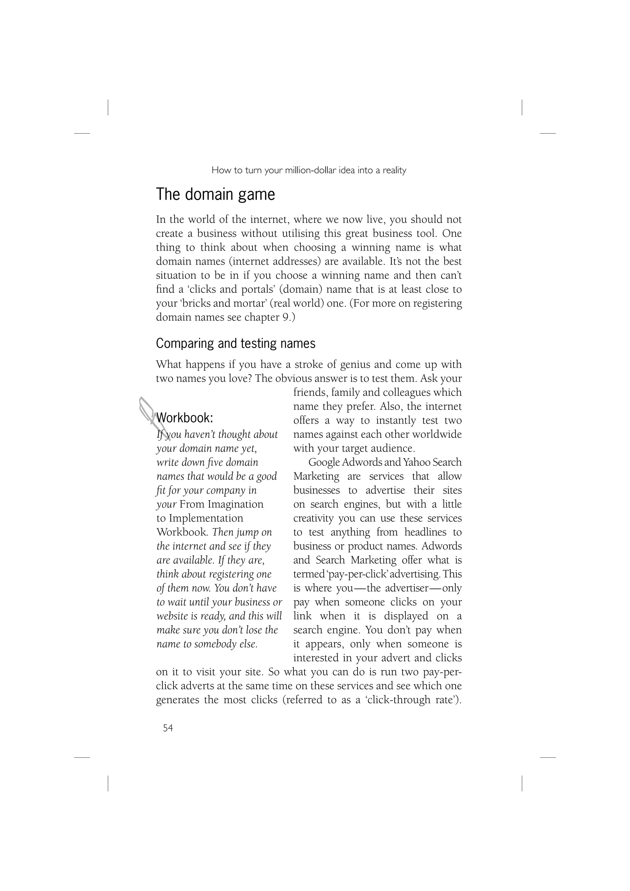 How to turn your million-dollar idea into a reality

The domain game
In the world of the internet, where we now live, you should not
create a business without utilising this great business tool. One
thing to think about when choosing a winning name is what
domain names (internet addresses) are available. It’s not the best
situation to be in if you choose a winning name and then can’t
ﬁnd a ‘clicks and portals’ (domain) name that is at least close to
your ‘bricks and mortar’ (real world) one. (For more on registering
domain names see chapter 9.)

Comparing and testing names
What happens if you have a stroke of genius and come up with
two names you love? The obvious answer is to test them. Ask your




J
                                friends, family and colleagues which
                                name they prefer. Also, the internet
Workbook:                       offers a way to instantly test two
If you haven’t thought about names against each other worldwide
your domain name yet,           with your target audience.
write down ﬁve domain               Google Adwords and Yahoo Search
names that would be a good Marketing are services that allow
ﬁt for your company in          businesses to advertise their sites
your From Imagination           on search engines, but with a little
to Implementation               creativity you can use these services
Workbook. Then jump on          to test anything from headlines to
the internet and see if they    business or product names. Adwords
are available. If they are,     and Search Marketing offer what is
think about registering one     termed ‘pay-per-click’ advertising. This
of them now. You don’t have is where you — the advertiser — only
to wait until your business or pay when someone clicks on your
website is ready, and this will link when it is displayed on a
make sure you don’t lose the search engine. You don’t pay when
name to somebody else.          it appears, only when someone is
                                interested in your advert and clicks
on it to visit your site. So what you can do is run two pay-per-
click adverts at the same time on these services and see which one
generates the most clicks (referred to as a ‘click-through rate’).

 54
 