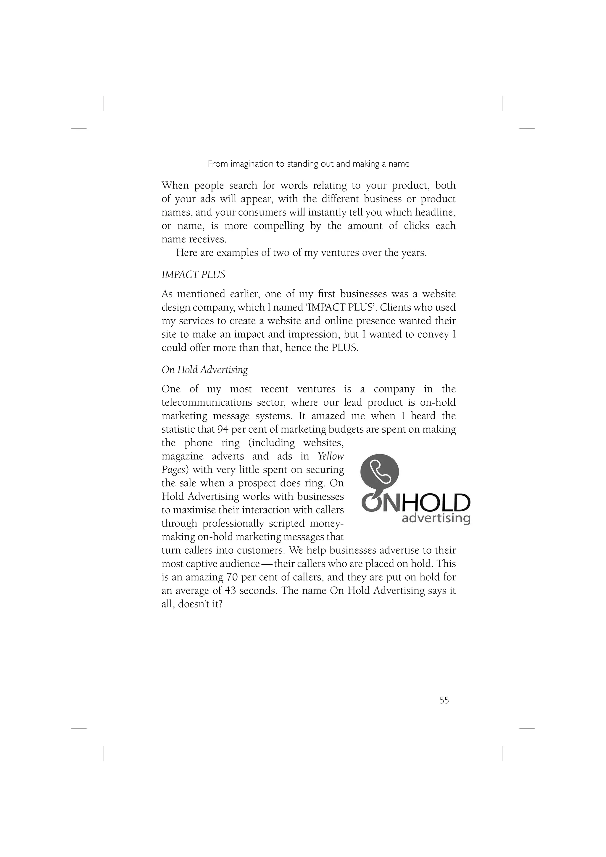 From imagination to standing out and making a name

When people search for words relating to your product, both
of your ads will appear, with the different business or product
names, and your consumers will instantly tell you which headline,
or name, is more compelling by the amount of clicks each
name receives.
   Here are examples of two of my ventures over the years.
IMPACT PLUS
As mentioned earlier, one of my ﬁrst businesses was a website
design company, which I named ‘IMPACT PLUS’. Clients who used
my services to create a website and online presence wanted their
site to make an impact and impression, but I wanted to convey I
could offer more than that, hence the PLUS.
On Hold Advertising
One of my most recent ventures is a company in the
telecommunications sector, where our lead product is on-hold
marketing message systems. It amazed me when I heard the
statistic that 94 per cent of marketing budgets are spent on making
the phone ring (including websites,
magazine adverts and ads in Yellow
Pages) with very little spent on securing
the sale when a prospect does ring. On
Hold Advertising works with businesses
to maximise their interaction with callers
through professionally scripted money-
making on-hold marketing messages that
turn callers into customers. We help businesses advertise to their
most captive audience — their callers who are placed on hold. This
is an amazing 70 per cent of callers, and they are put on hold for
an average of 43 seconds. The name On Hold Advertising says it
all, doesn’t it?




                                                               55
 