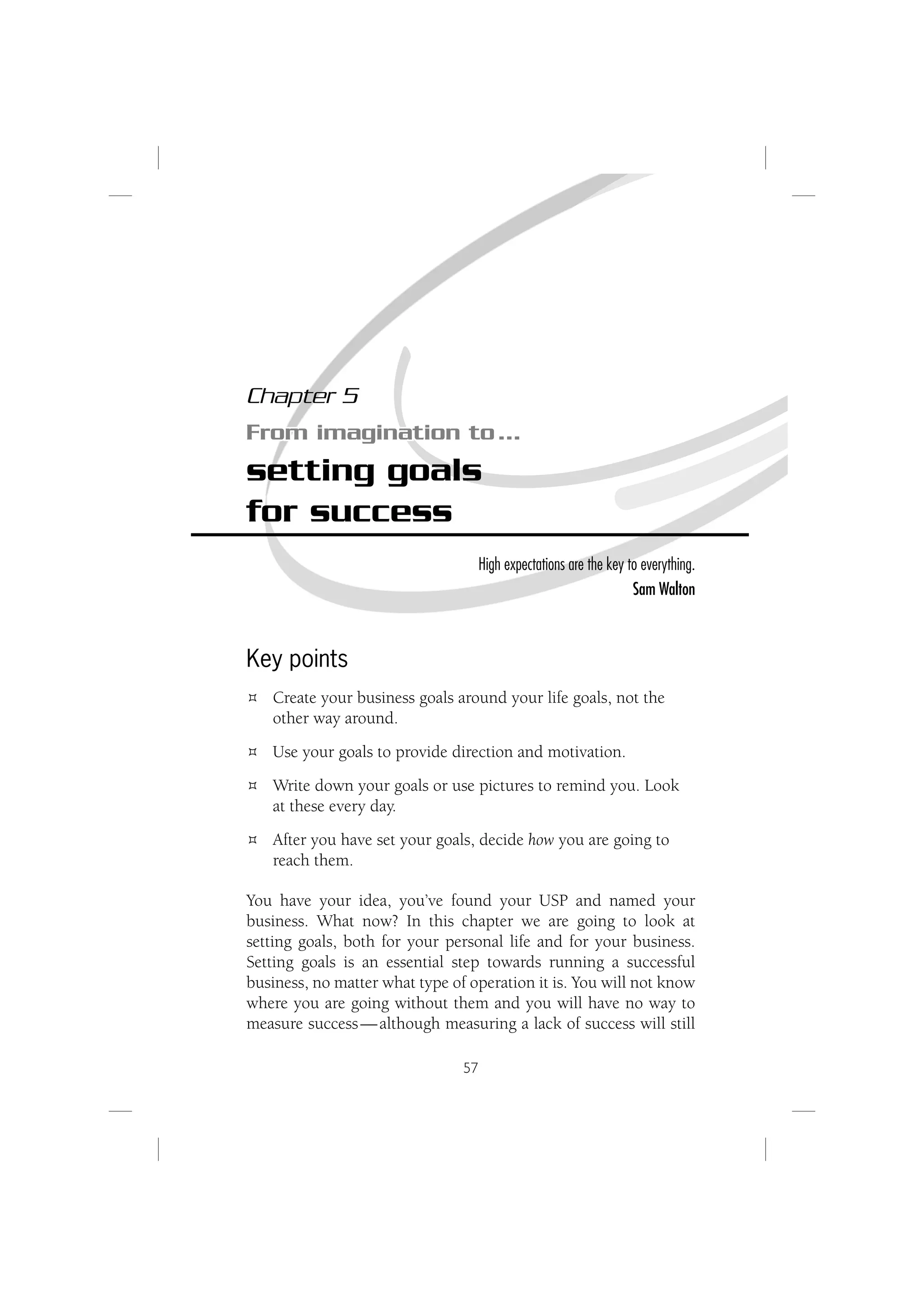 Chapter 5
From imagination to …
setting goals
for success
                                     High expectations are the key to everything.
                                                                    Sam Walton



Key points
   Create your business goals around your life goals, not the
   other way around.
   Use your goals to provide direction and motivation.
   Write down your goals or use pictures to remind you. Look
   at these every day.
   After you have set your goals, decide how you are going to
   reach them.

You have your idea, you’ve found your USP and named your
business. What now? In this chapter we are going to look at
setting goals, both for your personal life and for your business.
Setting goals is an essential step towards running a successful
business, no matter what type of operation it is. You will not know
where you are going without them and you will have no way to
measure success — although measuring a lack of success will still

                                57
 