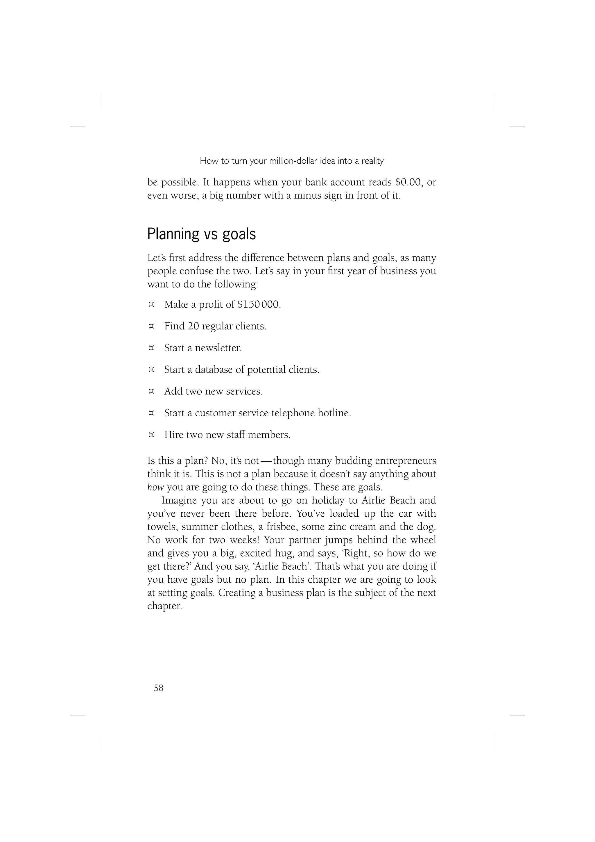 How to turn your million-dollar idea into a reality

be possible. It happens when your bank account reads $0.00, or
even worse, a big number with a minus sign in front of it.


Planning vs goals
Let’s ﬁrst address the difference between plans and goals, as many
people confuse the two. Let’s say in your ﬁrst year of business you
want to do the following:
      Make a proﬁt of $150 000.
      Find 20 regular clients.
      Start a newsletter.
      Start a database of potential clients.
      Add two new services.
      Start a customer service telephone hotline.
      Hire two new staff members.

Is this a plan? No, it’s not — though many budding entrepreneurs
think it is. This is not a plan because it doesn’t say anything about
how you are going to do these things. These are goals.
    Imagine you are about to go on holiday to Airlie Beach and
you’ve never been there before. You’ve loaded up the car with
towels, summer clothes, a frisbee, some zinc cream and the dog.
No work for two weeks! Your partner jumps behind the wheel
and gives you a big, excited hug, and says, ‘Right, so how do we
get there?’ And you say, ‘Airlie Beach’. That’s what you are doing if
you have goals but no plan. In this chapter we are going to look
at setting goals. Creating a business plan is the subject of the next
chapter.




 58
 