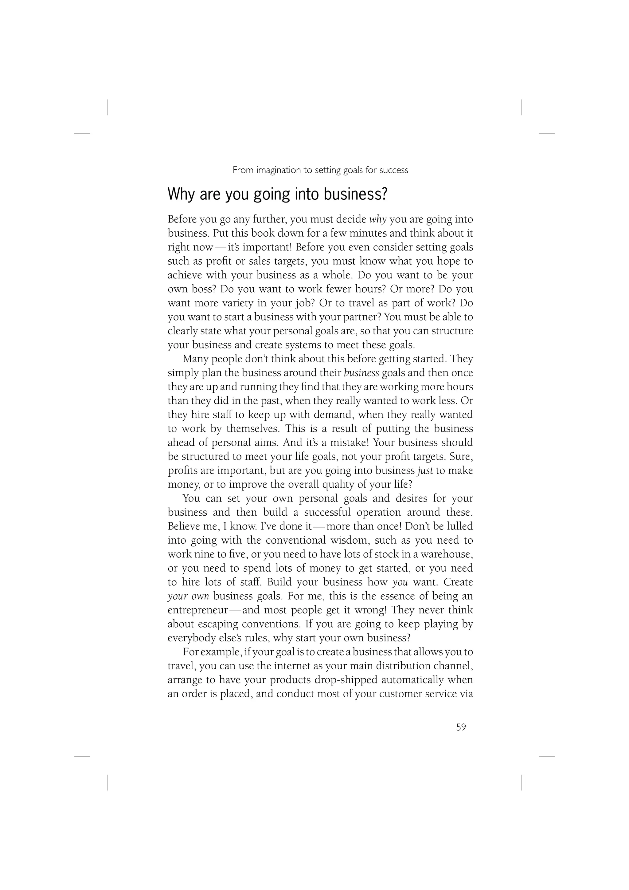 From imagination to setting goals for success

Why are you going into business?
Before you go any further, you must decide why you are going into
business. Put this book down for a few minutes and think about it
right now — it’s important! Before you even consider setting goals
such as proﬁt or sales targets, you must know what you hope to
achieve with your business as a whole. Do you want to be your
own boss? Do you want to work fewer hours? Or more? Do you
want more variety in your job? Or to travel as part of work? Do
you want to start a business with your partner? You must be able to
clearly state what your personal goals are, so that you can structure
your business and create systems to meet these goals.
   Many people don’t think about this before getting started. They
simply plan the business around their business goals and then once
they are up and running they ﬁnd that they are working more hours
than they did in the past, when they really wanted to work less. Or
they hire staff to keep up with demand, when they really wanted
to work by themselves. This is a result of putting the business
ahead of personal aims. And it’s a mistake! Your business should
be structured to meet your life goals, not your proﬁt targets. Sure,
proﬁts are important, but are you going into business just to make
money, or to improve the overall quality of your life?
   You can set your own personal goals and desires for your
business and then build a successful operation around these.
Believe me, I know. I’ve done it — more than once! Don’t be lulled
into going with the conventional wisdom, such as you need to
work nine to ﬁve, or you need to have lots of stock in a warehouse,
or you need to spend lots of money to get started, or you need
to hire lots of staff. Build your business how you want. Create
your own business goals. For me, this is the essence of being an
entrepreneur — and most people get it wrong! They never think
about escaping conventions. If you are going to keep playing by
everybody else’s rules, why start your own business?
   For example, if your goal is to create a business that allows you to
travel, you can use the internet as your main distribution channel,
arrange to have your products drop-shipped automatically when
an order is placed, and conduct most of your customer service via

                                                                   59
 