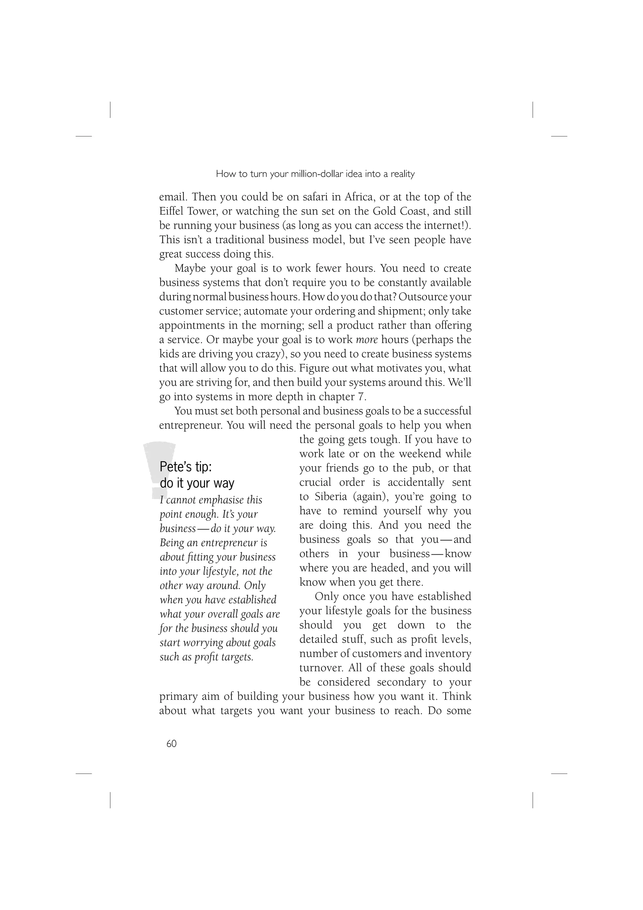 How to turn your million-dollar idea into a reality

email. Then you could be on safari in Africa, or at the top of the
Eiffel Tower, or watching the sun set on the Gold Coast, and still
be running your business (as long as you can access the internet!).
This isn’t a traditional business model, but I’ve seen people have
great success doing this.
    Maybe your goal is to work fewer hours. You need to create
business systems that don’t require you to be constantly available
during normal business hours. How do you do that? Outsource your
customer service; automate your ordering and shipment; only take
appointments in the morning; sell a product rather than offering
a service. Or maybe your goal is to work more hours (perhaps the
kids are driving you crazy), so you need to create business systems
that will allow you to do this. Figure out what motivates you, what
you are striving for, and then build your systems around this. We’ll
go into systems in more depth in chapter 7.
    You must set both personal and business goals to be a successful
entrepreneur. You will need the personal goals to help you when
                                the going gets tough. If you have to
                                work late or on the weekend while
Pete’s tip:                     your friends go to the pub, or that
do it your way                  crucial order is accidentally sent
I cannot emphasise this         to Siberia (again), you’re going to
point enough. It’s your         have to remind yourself why you
business — do it your way.      are doing this. And you need the
Being an entrepreneur is        business goals so that you — and
about ﬁtting your business      others in your business — know
into your lifestyle, not the    where you are headed, and you will
other way around. Only          know when you get there.
when you have established          Only once you have established
what your overall goals are     your lifestyle goals for the business
for the business should you     should you get down to the
start worrying about goals      detailed stuff, such as proﬁt levels,
such as proﬁt targets.          number of customers and inventory
                                turnover. All of these goals should
                                be considered secondary to your
primary aim of building your business how you want it. Think
about what targets you want your business to reach. Do some

 60
 