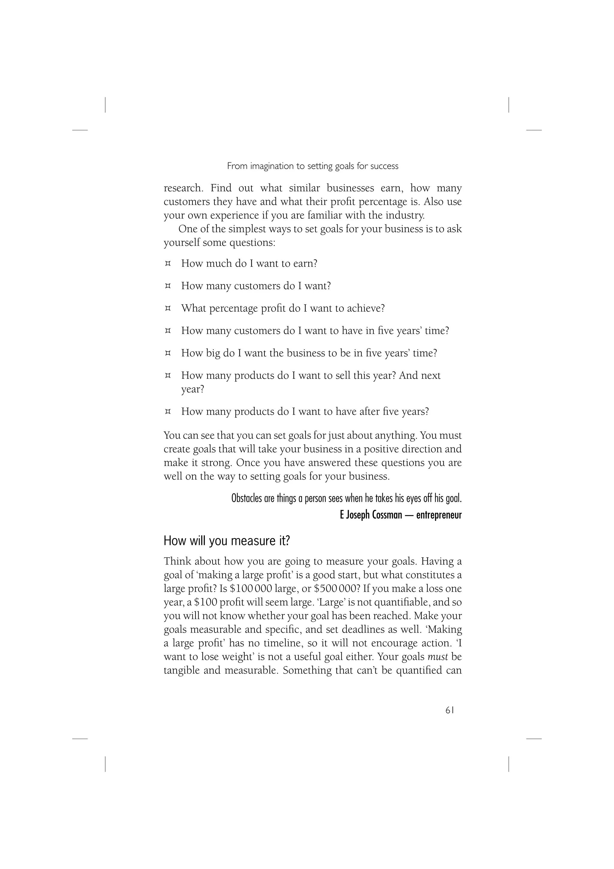 From imagination to setting goals for success

research. Find out what similar businesses earn, how many
customers they have and what their proﬁt percentage is. Also use
your own experience if you are familiar with the industry.
   One of the simplest ways to set goals for your business is to ask
yourself some questions:
    How much do I want to earn?
    How many customers do I want?
    What percentage proﬁt do I want to achieve?
    How many customers do I want to have in ﬁve years’ time?
    How big do I want the business to be in ﬁve years’ time?
    How many products do I want to sell this year? And next
    year?
    How many products do I want to have after ﬁve years?

You can see that you can set goals for just about anything. You must
create goals that will take your business in a positive direction and
make it strong. Once you have answered these questions you are
well on the way to setting goals for your business.
               Obstacles are things a person sees when he takes his eyes off his goal.
                                                E Joseph Cossman — entrepreneur

How will you measure it?
Think about how you are going to measure your goals. Having a
goal of ‘making a large proﬁt’ is a good start, but what constitutes a
large proﬁt? Is $100 000 large, or $500 000? If you make a loss one
year, a $100 proﬁt will seem large. ‘Large’ is not quantiﬁable, and so
you will not know whether your goal has been reached. Make your
goals measurable and speciﬁc, and set deadlines as well. ‘Making
a large proﬁt’ has no timeline, so it will not encourage action. ‘I
want to lose weight’ is not a useful goal either. Your goals must be
tangible and measurable. Something that can’t be quantiﬁed can


                                                                                61
 