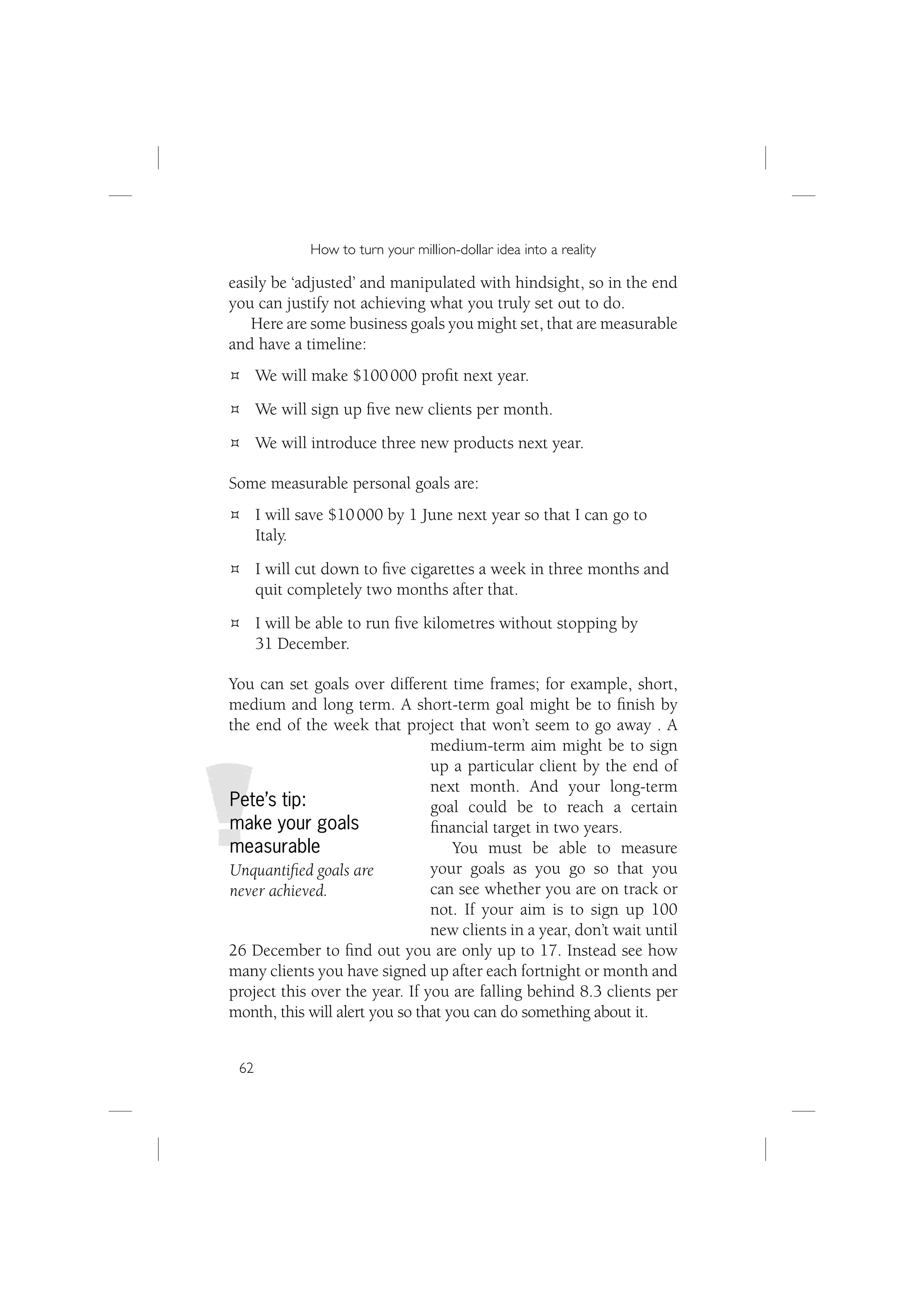 How to turn your million-dollar idea into a reality

easily be ‘adjusted’ and manipulated with hindsight, so in the end
you can justify not achieving what you truly set out to do.
   Here are some business goals you might set, that are measurable
and have a timeline:
      We will make $100 000 proﬁt next year.
      We will sign up ﬁve new clients per month.
      We will introduce three new products next year.

Some measurable personal goals are:
      I will save $10 000 by 1 June next year so that I can go to
      Italy.
      I will cut down to ﬁve cigarettes a week in three months and
      quit completely two months after that.
      I will be able to run ﬁve kilometres without stopping by
      31 December.

You can set goals over different time frames; for example, short,
medium and long term. A short-term goal might be to ﬁnish by
the end of the week that project that won’t seem to go away . A
                                medium-term aim might be to sign
                                up a particular client by the end of
                                next month. And your long-term
Pete’s tip:                     goal could be to reach a certain
make your goals                 ﬁnancial target in two years.
measurable                          You must be able to measure
Unquantiﬁed goals are           your goals as you go so that you
never achieved.                 can see whether you are on track or
                                not. If your aim is to sign up 100
                                new clients in a year, don’t wait until
26 December to ﬁnd out you are only up to 17. Instead see how
many clients you have signed up after each fortnight or month and
project this over the year. If you are falling behind 8.3 clients per
month, this will alert you so that you can do something about it.


 62
 