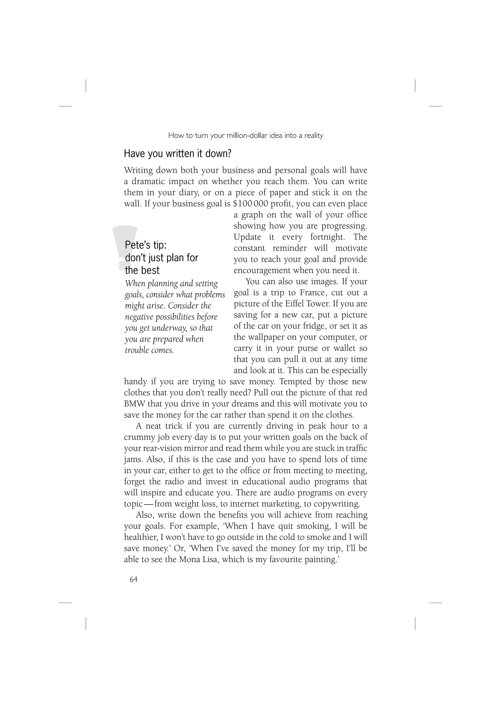 How to turn your million-dollar idea into a reality

Have you written it down?
Writing down both your business and personal goals will have
a dramatic impact on whether you reach them. You can write
them in your diary, or on a piece of paper and stick it on the
wall. If your business goal is $100 000 proﬁt, you can even place
                                a graph on the wall of your ofﬁce
                                showing how you are progressing.
                                Update it every fortnight. The
Pete’s tip:                     constant reminder will motivate
don’t just plan for             you to reach your goal and provide
the best                        encouragement when you need it.
When planning and setting           You can also use images. If your
goals, consider what problems   goal is a trip to France, cut out a
might arise. Consider the       picture of the Eiffel Tower. If you are
negative possibilities before   saving for a new car, put a picture
you get underway, so that       of the car on your fridge, or set it as
you are prepared when           the wallpaper on your computer, or
trouble comes.                  carry it in your purse or wallet so
                                that you can pull it out at any time
                                and look at it. This can be especially
handy if you are trying to save money. Tempted by those new
clothes that you don’t really need? Pull out the picture of that red
BMW that you drive in your dreams and this will motivate you to
save the money for the car rather than spend it on the clothes.
   A neat trick if you are currently driving in peak hour to a
crummy job every day is to put your written goals on the back of
your rear-vision mirror and read them while you are stuck in trafﬁc
jams. Also, if this is the case and you have to spend lots of time
in your car, either to get to the ofﬁce or from meeting to meeting,
forget the radio and invest in educational audio programs that
will inspire and educate you. There are audio programs on every
topic — from weight loss, to internet marketing, to copywriting.
   Also, write down the beneﬁts you will achieve from reaching
your goals. For example, ‘When I have quit smoking, I will be
healthier, I won’t have to go outside in the cold to smoke and I will
save money.’ Or, ‘When I’ve saved the money for my trip, I’ll be
able to see the Mona Lisa, which is my favourite painting.’

 64
 