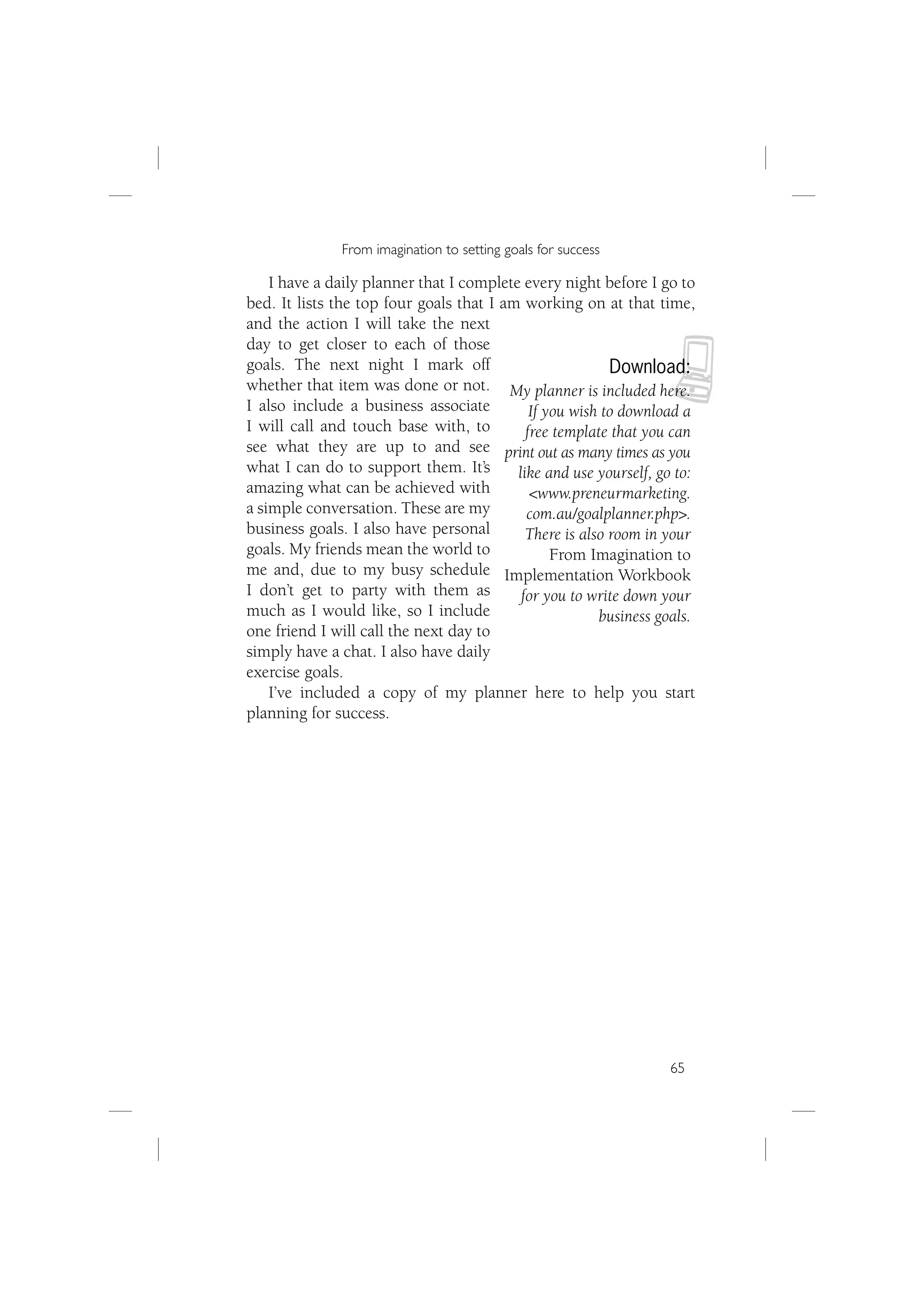 From imagination to setting goals for success

    I have a daily planner that I complete every night before I go to
bed. It lists the top four goals that I am working on at that time,
and the action I will take the next



                                                                  N
day to get closer to each of those
goals. The next night I mark off                          Download:
whether that item was done or not. My planner is included here.
I also include a business associate          If you wish to download a
I will call and touch base with, to         free template that you can
see what they are up to and see print out as many times as you
what I can do to support them. It’s       like and use yourself, go to:
amazing what can be achieved with            <www.preneurmarketing.
a simple conversation. These are my         com.au/goalplanner.php>.
business goals. I also have personal        There is also room in your
goals. My friends mean the world to              From Imagination to
me and, due to my busy schedule Implementation Workbook
I don’t get to party with them as          for you to write down your
much as I would like, so I include                      business goals.
one friend I will call the next day to
simply have a chat. I also have daily
exercise goals.
    I’ve included a copy of my planner here to help you start
planning for success.




                                                                   65
 