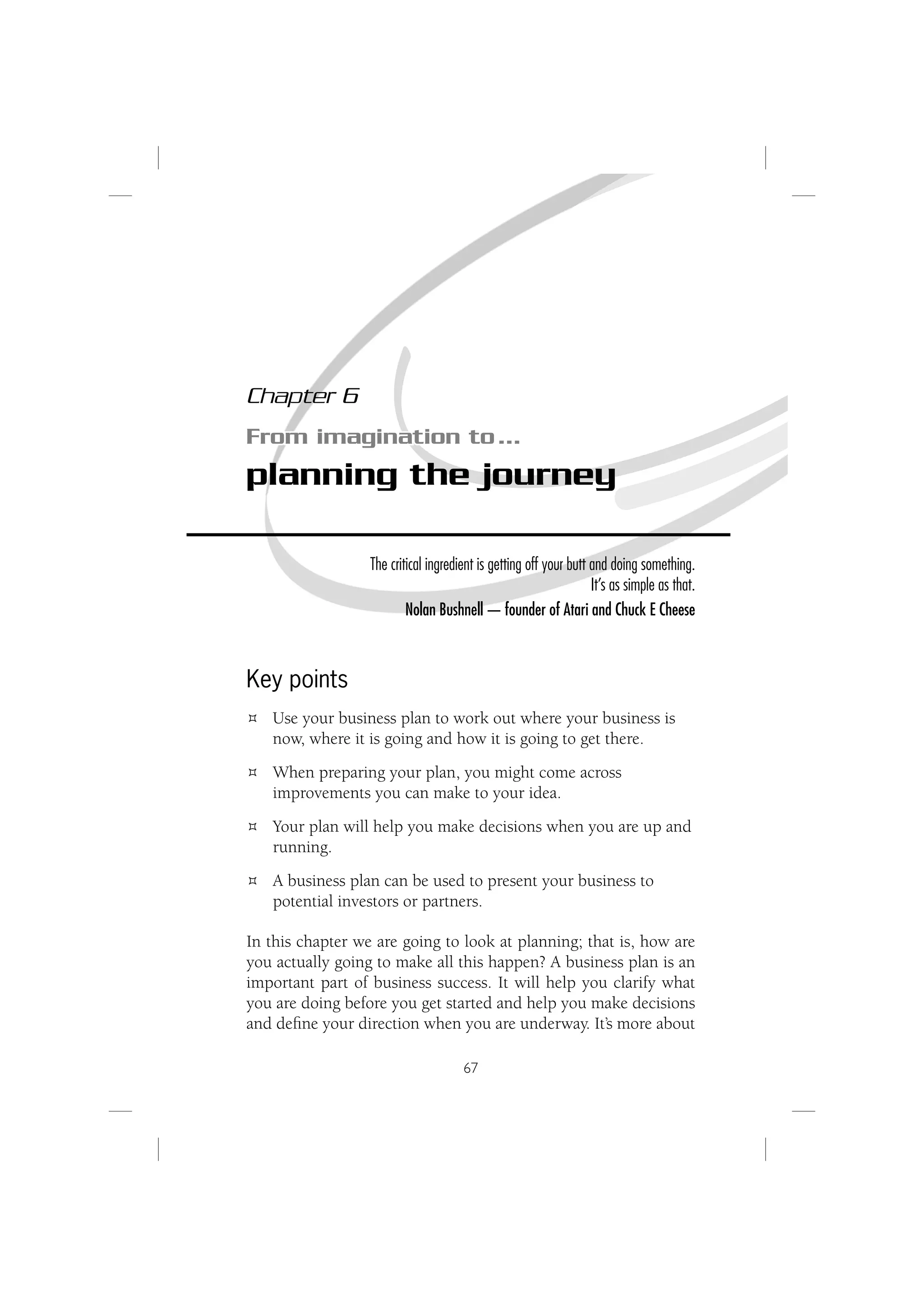 Chapter 6
From imagination to …
planning the journey

                  The critical ingredient is getting off your butt and doing something.
                                                                   It’s as simple as that.
                          Nolan Bushnell — founder of Atari and Chuck E Cheese



Key points
   Use your business plan to work out where your business is
   now, where it is going and how it is going to get there.
   When preparing your plan, you might come across
   improvements you can make to your idea.
   Your plan will help you make decisions when you are up and
   running.
   A business plan can be used to present your business to
   potential investors or partners.

In this chapter we are going to look at planning; that is, how are
you actually going to make all this happen? A business plan is an
important part of business success. It will help you clarify what
you are doing before you get started and help you make decisions
and deﬁne your direction when you are underway. It’s more about

                                      67
 