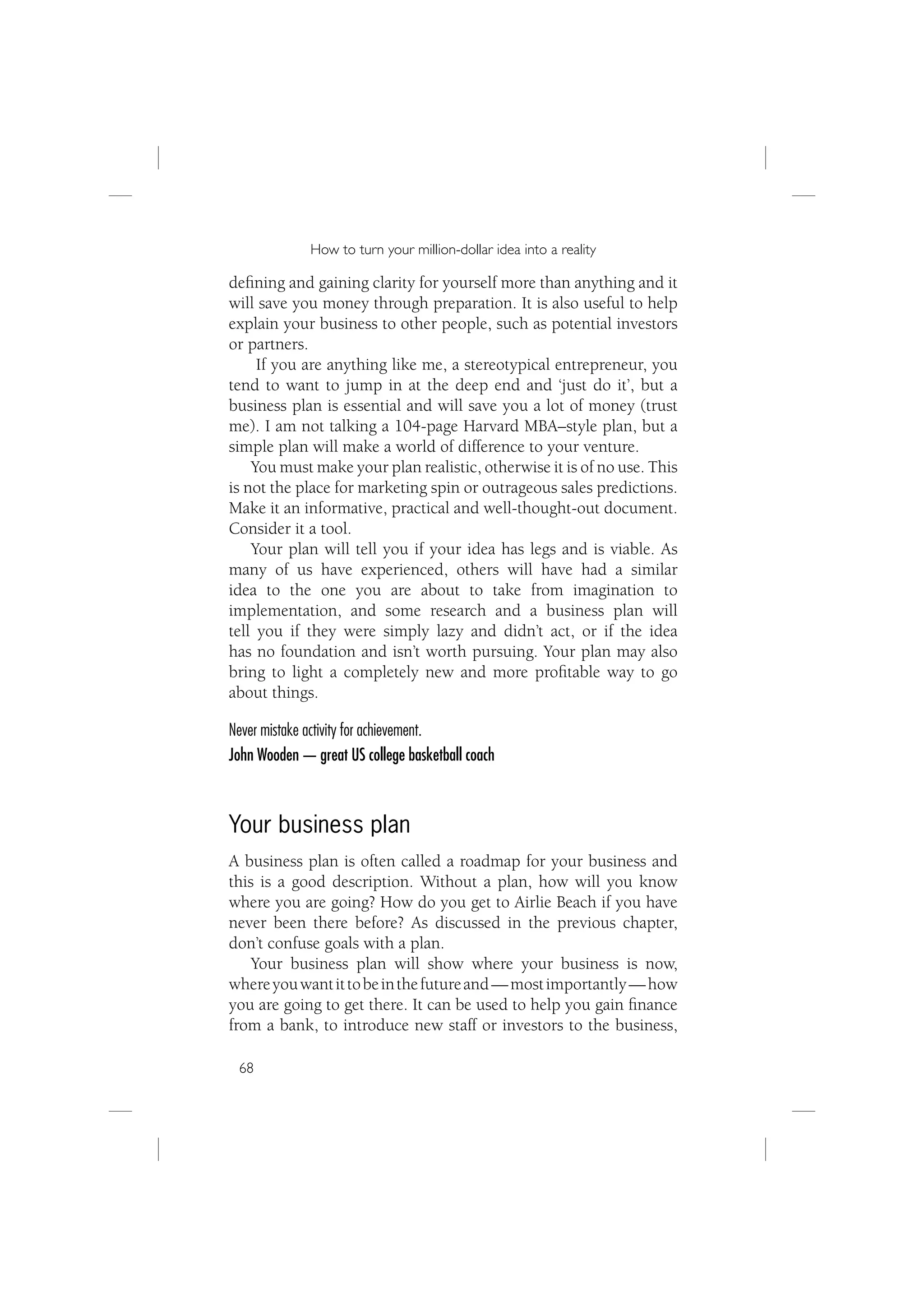 How to turn your million-dollar idea into a reality

deﬁning and gaining clarity for yourself more than anything and it
will save you money through preparation. It is also useful to help
explain your business to other people, such as potential investors
or partners.
     If you are anything like me, a stereotypical entrepreneur, you
tend to want to jump in at the deep end and ‘just do it’, but a
business plan is essential and will save you a lot of money (trust
me). I am not talking a 104-page Harvard MBA–style plan, but a
simple plan will make a world of difference to your venture.
    You must make your plan realistic, otherwise it is of no use. This
is not the place for marketing spin or outrageous sales predictions.
Make it an informative, practical and well-thought-out document.
Consider it a tool.
    Your plan will tell you if your idea has legs and is viable. As
many of us have experienced, others will have had a similar
idea to the one you are about to take from imagination to
implementation, and some research and a business plan will
tell you if they were simply lazy and didn’t act, or if the idea
has no foundation and isn’t worth pursuing. Your plan may also
bring to light a completely new and more proﬁtable way to go
about things.

Never mistake activity for achievement.
John Wooden — great US college basketball coach



Your business plan
A business plan is often called a roadmap for your business and
this is a good description. Without a plan, how will you know
where you are going? How do you get to Airlie Beach if you have
never been there before? As discussed in the previous chapter,
don’t confuse goals with a plan.
    Your business plan will show where your business is now,
where you want it to be in the future and — most importantly — how
you are going to get there. It can be used to help you gain ﬁnance
from a bank, to introduce new staff or investors to the business,

 68
 