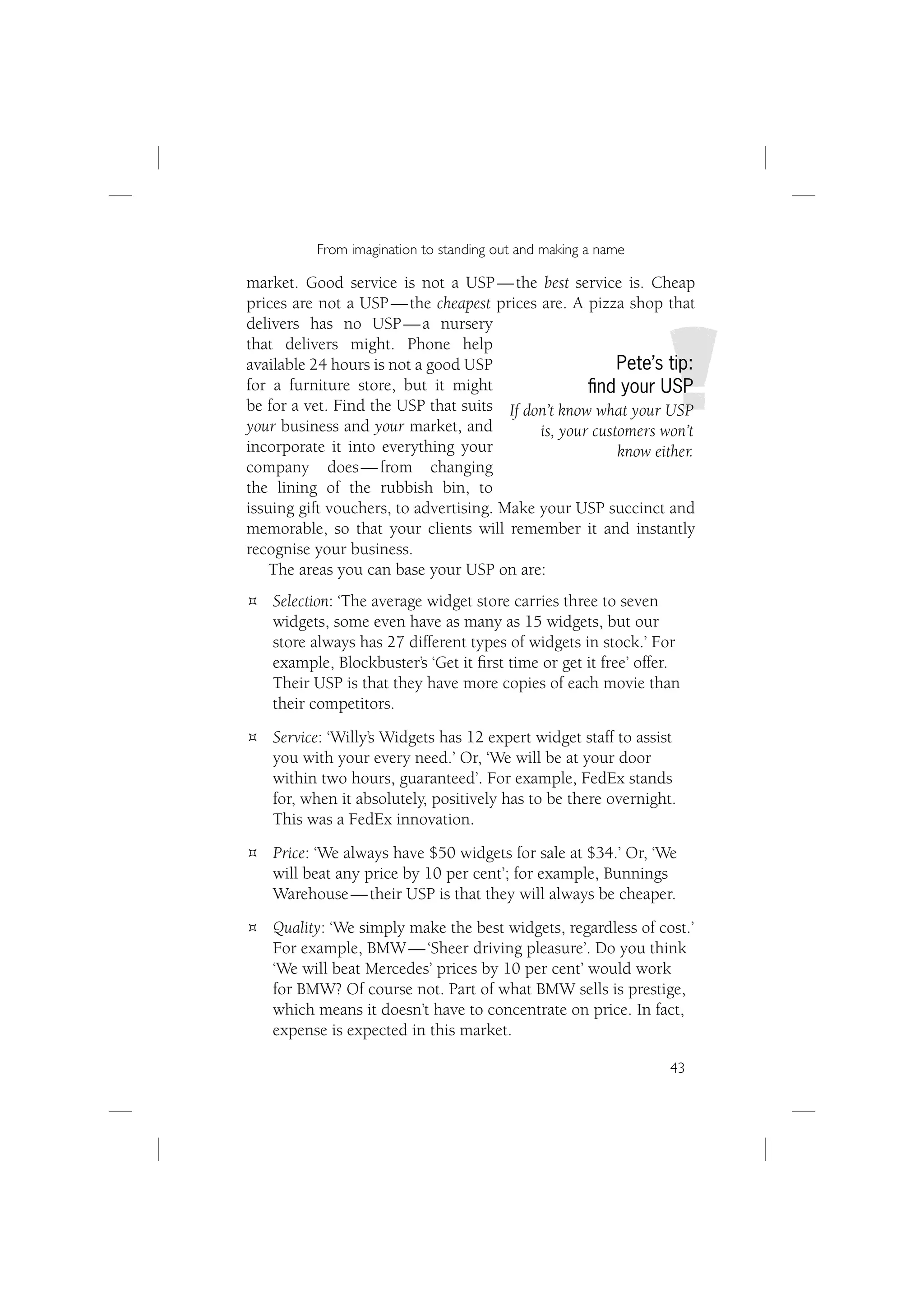 From imagination to standing out and making a name

market. Good service is not a USP — the best service is. Cheap
prices are not a USP — the cheapest prices are. A pizza shop that
delivers has no USP — a nursery
that delivers might. Phone help
available 24 hours is not a good USP                     Pete’s tip:
for a furniture store, but it might                 ﬁnd your USP
be for a vet. Find the USP that suits If don’t know what your USP
your business and your market, and          is, your customers won’t
incorporate it into everything your                      know either.
company does — from changing
the lining of the rubbish bin, to
issuing gift vouchers, to advertising. Make your USP succinct and
memorable, so that your clients will remember it and instantly
recognise your business.
    The areas you can base your USP on are:
    Selection: ‘The average widget store carries three to seven
    widgets, some even have as many as 15 widgets, but our
    store always has 27 different types of widgets in stock.’ For
    example, Blockbuster’s ‘Get it ﬁrst time or get it free’ offer.
    Their USP is that they have more copies of each movie than
    their competitors.
    Service: ‘Willy’s Widgets has 12 expert widget staff to assist
    you with your every need.’ Or, ‘We will be at your door
    within two hours, guaranteed’. For example, FedEx stands
    for, when it absolutely, positively has to be there overnight.
    This was a FedEx innovation.
    Price: ‘We always have $50 widgets for sale at $34.’ Or, ‘We
    will beat any price by 10 per cent’; for example, Bunnings
    Warehouse — their USP is that they will always be cheaper.
    Quality: ‘We simply make the best widgets, regardless of cost.’
    For example, BMW — ‘Sheer driving pleasure’. Do you think
    ‘We will beat Mercedes’ prices by 10 per cent’ would work
    for BMW? Of course not. Part of what BMW sells is prestige,
    which means it doesn’t have to concentrate on price. In fact,
    expense is expected in this market.

                                                                 43
 