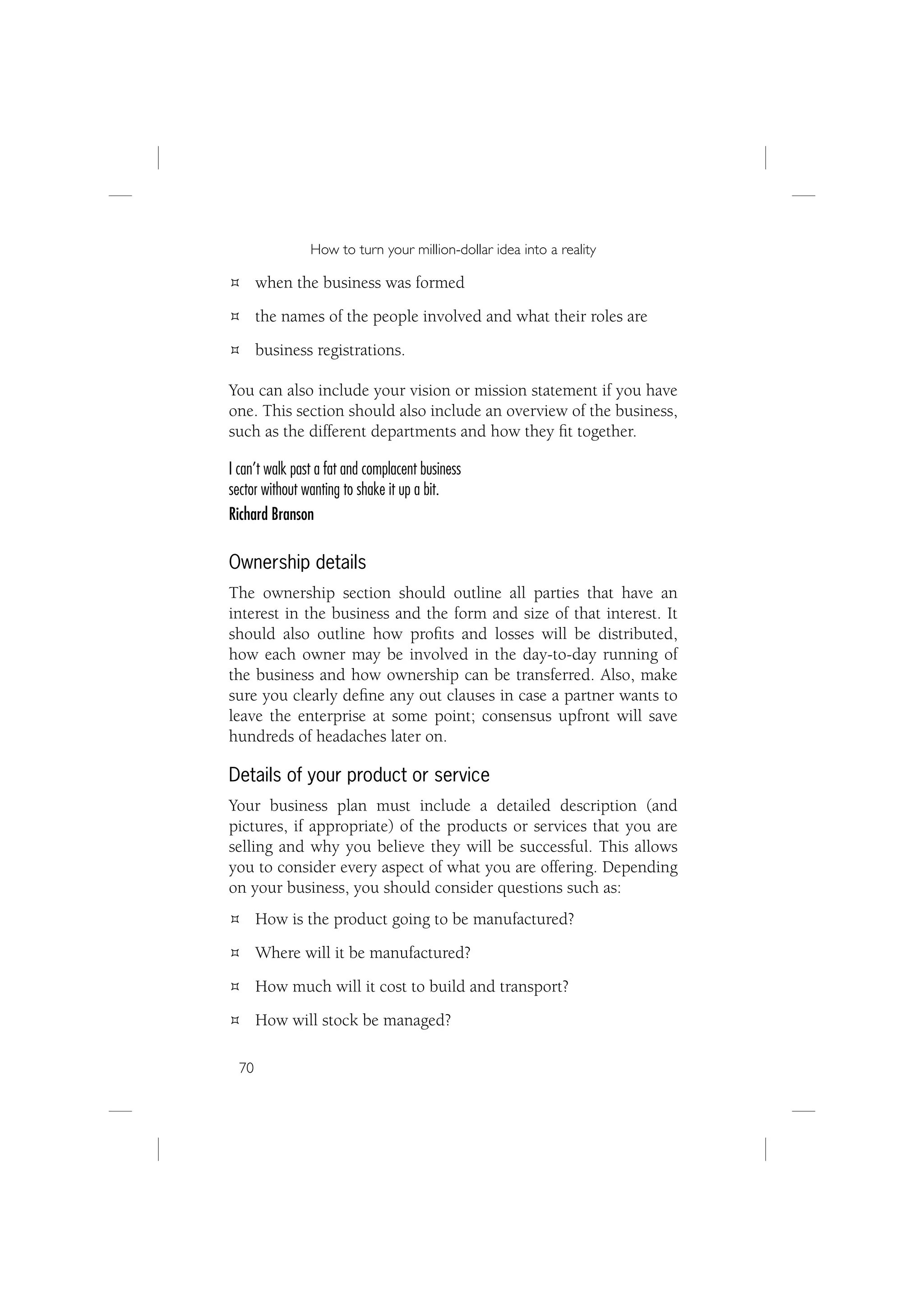 How to turn your million-dollar idea into a reality

       when the business was formed
       the names of the people involved and what their roles are
       business registrations.

You can also include your vision or mission statement if you have
one. This section should also include an overview of the business,
such as the different departments and how they ﬁt together.

I can’t walk past a fat and complacent business
sector without wanting to shake it up a bit.
Richard Branson

Ownership details
The ownership section should outline all parties that have an
interest in the business and the form and size of that interest. It
should also outline how proﬁts and losses will be distributed,
how each owner may be involved in the day-to-day running of
the business and how ownership can be transferred. Also, make
sure you clearly deﬁne any out clauses in case a partner wants to
leave the enterprise at some point; consensus upfront will save
hundreds of headaches later on.

Details of your product or service
Your business plan must include a detailed description (and
pictures, if appropriate) of the products or services that you are
selling and why you believe they will be successful. This allows
you to consider every aspect of what you are offering. Depending
on your business, you should consider questions such as:
       How is the product going to be manufactured?
       Where will it be manufactured?
       How much will it cost to build and transport?
       How will stock be managed?

  70
 