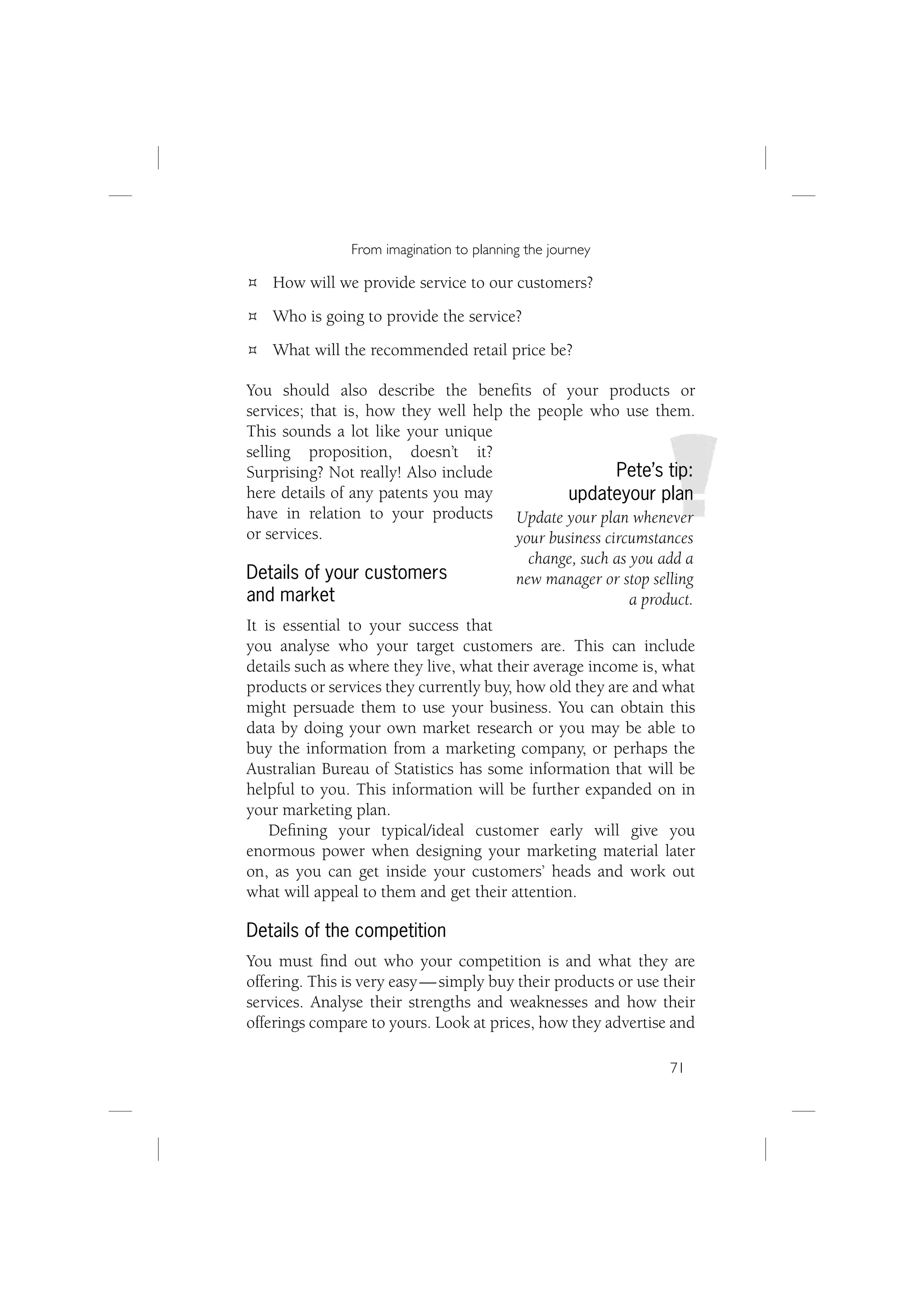 From imagination to planning the journey

   How will we provide service to our customers?
   Who is going to provide the service?
   What will the recommended retail price be?

You should also describe the beneﬁts of your products or
services; that is, how they well help the people who use them.
This sounds a lot like your unique
selling proposition, doesn’t it?
Surprising? Not really! Also include                   Pete’s tip:
here details of any patents you may            updateyour plan
have in relation to your products Update your plan whenever
or services.                           your business circumstances
                                         change, such as you add a
Details of your customers              new manager or stop selling
and market                                               a product.
It is essential to your success that
you analyse who your target customers are. This can include
details such as where they live, what their average income is, what
products or services they currently buy, how old they are and what
might persuade them to use your business. You can obtain this
data by doing your own market research or you may be able to
buy the information from a marketing company, or perhaps the
Australian Bureau of Statistics has some information that will be
helpful to you. This information will be further expanded on in
your marketing plan.
    Deﬁning your typical/ideal customer early will give you
enormous power when designing your marketing material later
on, as you can get inside your customers’ heads and work out
what will appeal to them and get their attention.

Details of the competition
You must ﬁnd out who your competition is and what they are
offering. This is very easy — simply buy their products or use their
services. Analyse their strengths and weaknesses and how their
offerings compare to yours. Look at prices, how they advertise and

                                                                71
 