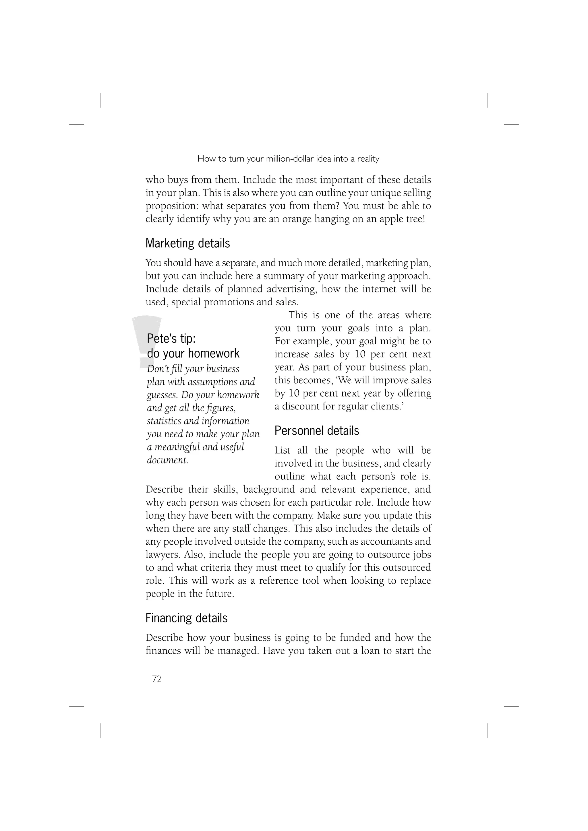 How to turn your million-dollar idea into a reality

who buys from them. Include the most important of these details
in your plan. This is also where you can outline your unique selling
proposition: what separates you from them? You must be able to
clearly identify why you are an orange hanging on an apple tree!

Marketing details
You should have a separate, and much more detailed, marketing plan,
but you can include here a summary of your marketing approach.
Include details of planned advertising, how the internet will be
used, special promotions and sales.
                                   This is one of the areas where
                               you turn your goals into a plan.
Pete’s tip:                    For example, your goal might be to
do your homework               increase sales by 10 per cent next
Don’t ﬁll your business        year. As part of your business plan,
plan with assumptions and      this becomes, ‘We will improve sales
guesses. Do your homework by 10 per cent next year by offering
and get all the ﬁgures,        a discount for regular clients.’
statistics and information
you need to make your plan Personnel details
a meaningful and useful        List all the people who will be
document.                      involved in the business, and clearly
                              outline what each person’s role is.
Describe their skills, background and relevant experience, and
why each person was chosen for each particular role. Include how
long they have been with the company. Make sure you update this
when there are any staff changes. This also includes the details of
any people involved outside the company, such as accountants and
lawyers. Also, include the people you are going to outsource jobs
to and what criteria they must meet to qualify for this outsourced
role. This will work as a reference tool when looking to replace
people in the future.

Financing details
Describe how your business is going to be funded and how the
ﬁnances will be managed. Have you taken out a loan to start the

 72
 