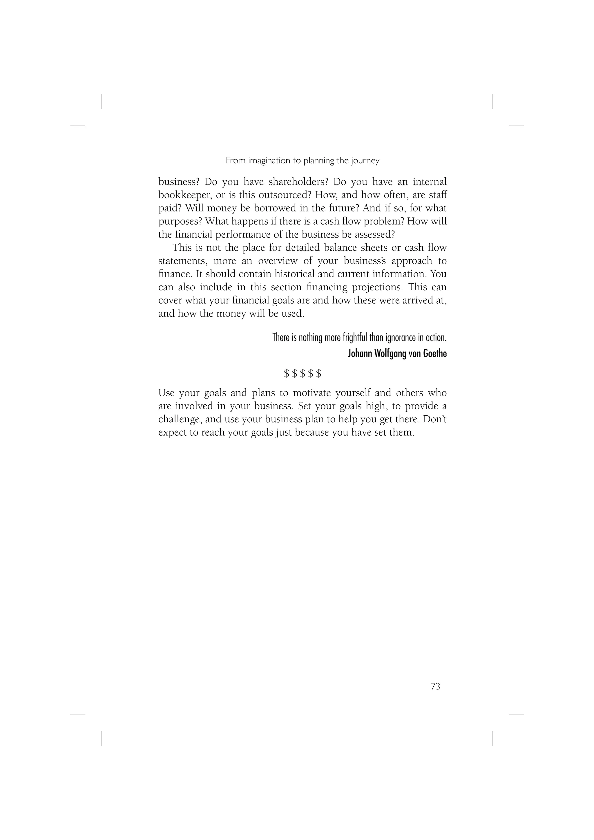From imagination to planning the journey

business? Do you have shareholders? Do you have an internal
bookkeeper, or is this outsourced? How, and how often, are staff
paid? Will money be borrowed in the future? And if so, for what
purposes? What happens if there is a cash ﬂow problem? How will
the ﬁnancial performance of the business be assessed?
    This is not the place for detailed balance sheets or cash ﬂow
statements, more an overview of your business’s approach to
ﬁnance. It should contain historical and current information. You
can also include in this section ﬁnancing projections. This can
cover what your ﬁnancial goals are and how these were arrived at,
and how the money will be used.

                           There is nothing more frightful than ignorance in action.
                                                   Johann Wolfgang von Goethe
                              $$$$$
Use your goals and plans to motivate yourself and others who
are involved in your business. Set your goals high, to provide a
challenge, and use your business plan to help you get there. Don’t
expect to reach your goals just because you have set them.




                                                                              73
 