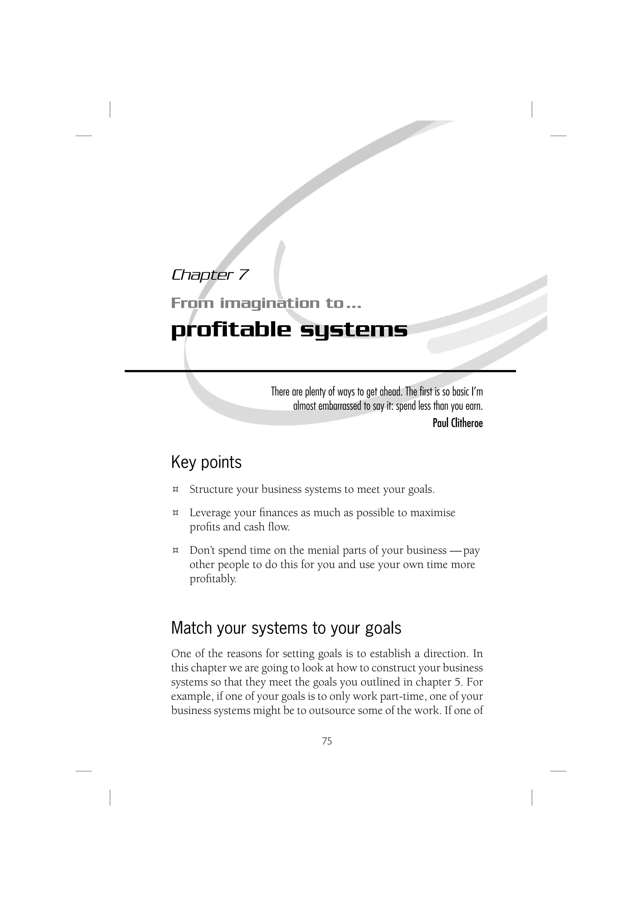 Chapter 7
From imagination to …
proﬁtable systems

                     There are plenty of ways to get ahead. The ﬁrst is so basic I’m
                           almost embarrassed to say it: spend less than you earn.
                                                                    Paul Clitheroe


Key points
   Structure your business systems to meet your goals.
   Leverage your ﬁnances as much as possible to maximise
   proﬁts and cash ﬂow.
   Don’t spend time on the menial parts of your business — pay
   other people to do this for you and use your own time more
   proﬁtably.



Match your systems to your goals
One of the reasons for setting goals is to establish a direction. In
this chapter we are going to look at how to construct your business
systems so that they meet the goals you outlined in chapter 5. For
example, if one of your goals is to only work part-time, one of your
business systems might be to outsource some of the work. If one of

                                    75
 
