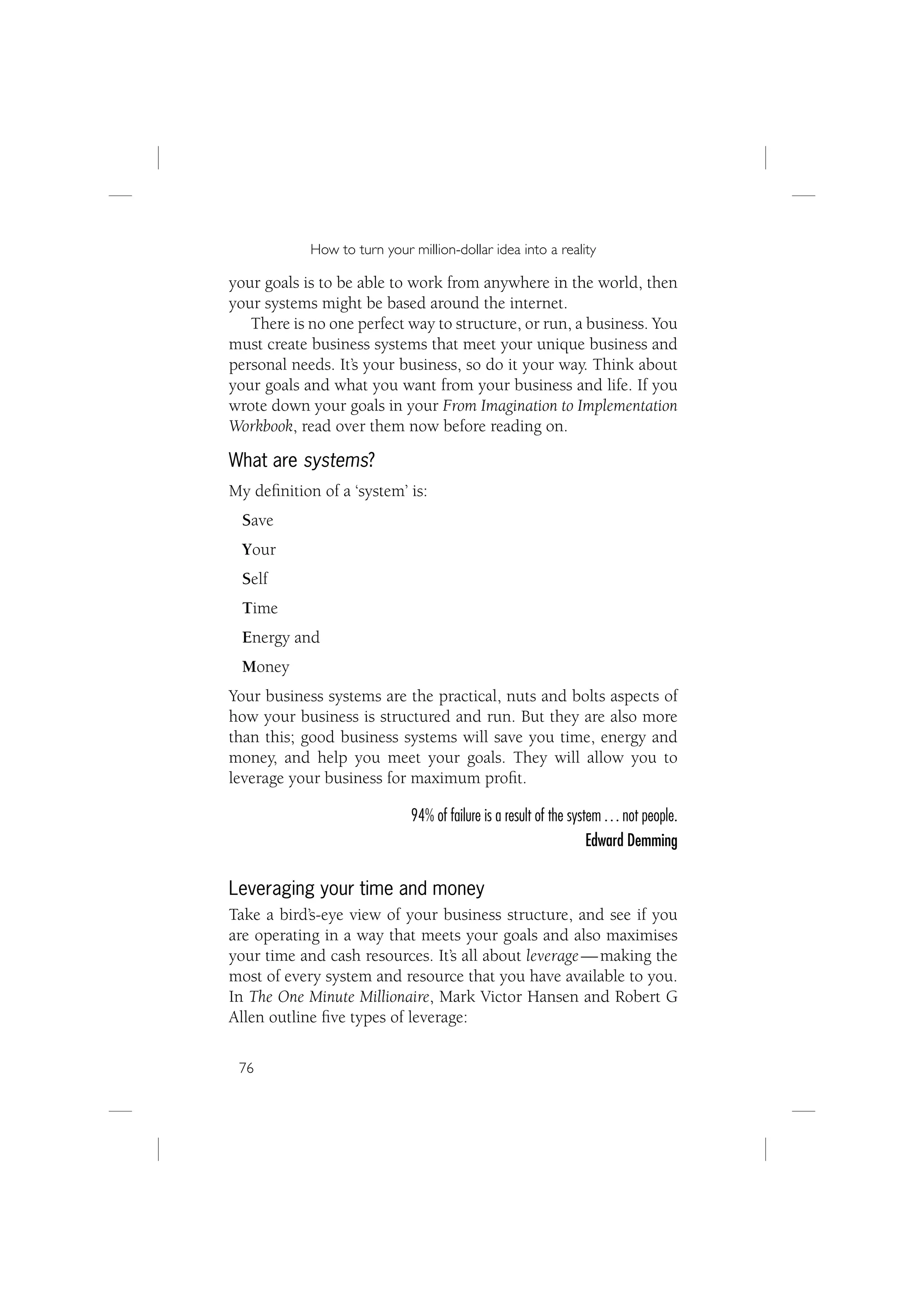 How to turn your million-dollar idea into a reality

your goals is to be able to work from anywhere in the world, then
your systems might be based around the internet.
   There is no one perfect way to structure, or run, a business. You
must create business systems that meet your unique business and
personal needs. It’s your business, so do it your way. Think about
your goals and what you want from your business and life. If you
wrote down your goals in your From Imagination to Implementation
Workbook, read over them now before reading on.

What are systems?
My deﬁnition of a ‘system’ is:
 Save
 Your
 Self
 Time
 Energy and
 Money
Your business systems are the practical, nuts and bolts aspects of
how your business is structured and run. But they are also more
than this; good business systems will save you time, energy and
money, and help you meet your goals. They will allow you to
leverage your business for maximum proﬁt.

                             94% of failure is a result of the system … not people.
                                                                   Edward Demming

Leveraging your time and money
Take a bird’s-eye view of your business structure, and see if you
are operating in a way that meets your goals and also maximises
your time and cash resources. It’s all about leverage — making the
most of every system and resource that you have available to you.
In The One Minute Millionaire, Mark Victor Hansen and Robert G
Allen outline ﬁve types of leverage:

 76
 