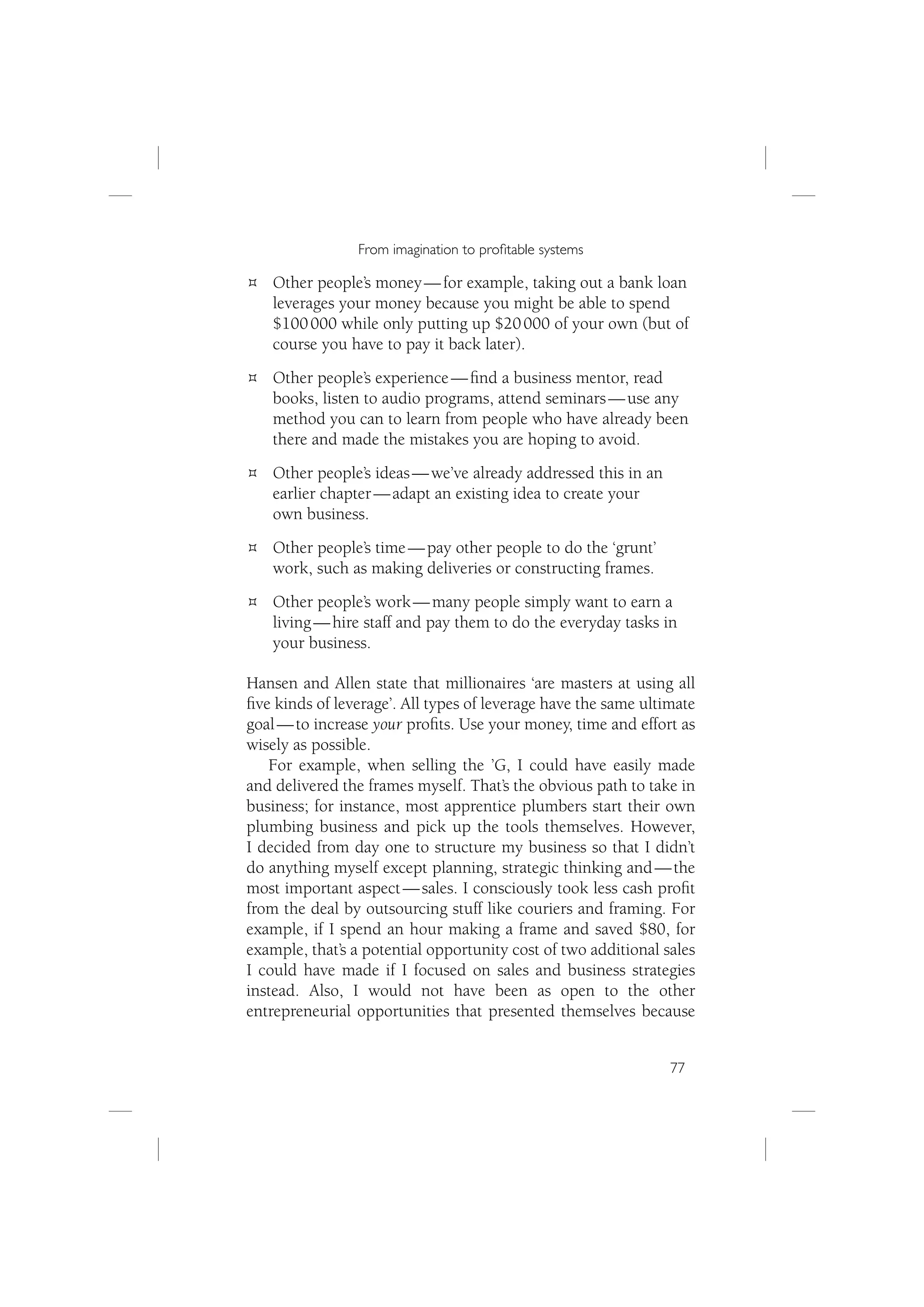 From imagination to proﬁtable systems

   Other people’s money — for example, taking out a bank loan
   leverages your money because you might be able to spend
   $100 000 while only putting up $20 000 of your own (but of
   course you have to pay it back later).
   Other people’s experience — ﬁnd a business mentor, read
   books, listen to audio programs, attend seminars — use any
   method you can to learn from people who have already been
   there and made the mistakes you are hoping to avoid.
   Other people’s ideas — we’ve already addressed this in an
   earlier chapter — adapt an existing idea to create your
   own business.
   Other people’s time — pay other people to do the ‘grunt’
   work, such as making deliveries or constructing frames.
   Other people’s work — many people simply want to earn a
   living — hire staff and pay them to do the everyday tasks in
   your business.

Hansen and Allen state that millionaires ‘are masters at using all
ﬁve kinds of leverage’. All types of leverage have the same ultimate
goal — to increase your proﬁts. Use your money, time and effort as
wisely as possible.
   For example, when selling the ’G, I could have easily made
and delivered the frames myself. That’s the obvious path to take in
business; for instance, most apprentice plumbers start their own
plumbing business and pick up the tools themselves. However,
I decided from day one to structure my business so that I didn’t
do anything myself except planning, strategic thinking and — the
most important aspect — sales. I consciously took less cash proﬁt
from the deal by outsourcing stuff like couriers and framing. For
example, if I spend an hour making a frame and saved $80, for
example, that’s a potential opportunity cost of two additional sales
I could have made if I focused on sales and business strategies
instead. Also, I would not have been as open to the other
entrepreneurial opportunities that presented themselves because


                                                                77
 