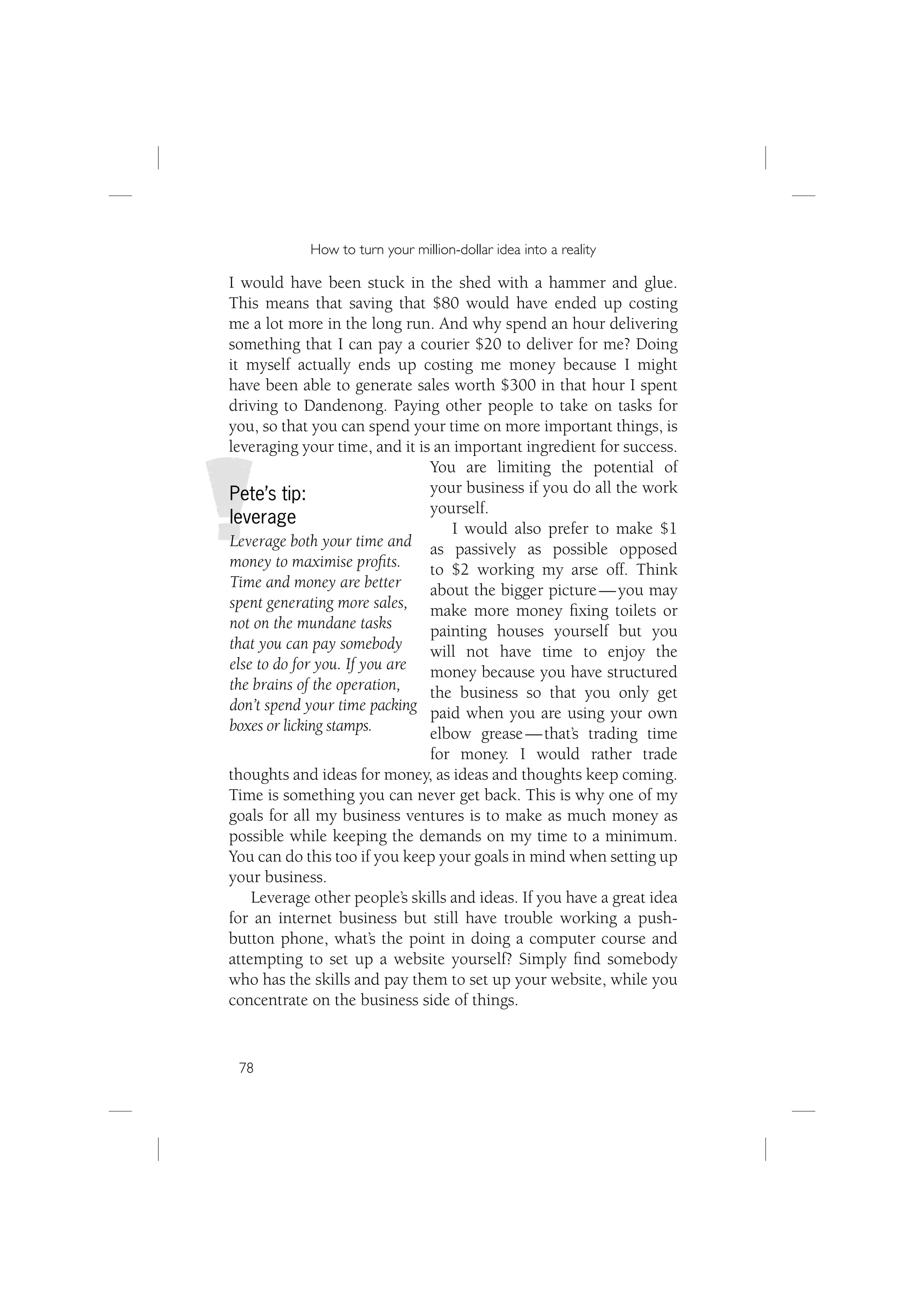 How to turn your million-dollar idea into a reality

I would have been stuck in the shed with a hammer and glue.
This means that saving that $80 would have ended up costing
me a lot more in the long run. And why spend an hour delivering
something that I can pay a courier $20 to deliver for me? Doing
it myself actually ends up costing me money because I might
have been able to generate sales worth $300 in that hour I spent
driving to Dandenong. Paying other people to take on tasks for
you, so that you can spend your time on more important things, is
leveraging your time, and it is an important ingredient for success.
                               You are limiting the potential of
Pete’s tip:                    your business if you do all the work
                               yourself.
leverage
                                   I would also prefer to make $1
Leverage both your time and as passively as possible opposed
money to maximise proﬁts.      to $2 working my arse off. Think
Time and money are better      about the bigger picture — you may
spent generating more sales, make more money ﬁxing toilets or
not on the mundane tasks       painting houses yourself but you
that you can pay somebody      will not have time to enjoy the
else to do for you. If you are money because you have structured
the brains of the operation,   the business so that you only get
don’t spend your time packing paid when you are using your own
boxes or licking stamps.       elbow grease — that’s trading time
                               for money. I would rather trade
thoughts and ideas for money, as ideas and thoughts keep coming.
Time is something you can never get back. This is why one of my
goals for all my business ventures is to make as much money as
possible while keeping the demands on my time to a minimum.
You can do this too if you keep your goals in mind when setting up
your business.
    Leverage other people’s skills and ideas. If you have a great idea
for an internet business but still have trouble working a push-
button phone, what’s the point in doing a computer course and
attempting to set up a website yourself? Simply ﬁnd somebody
who has the skills and pay them to set up your website, while you
concentrate on the business side of things.


 78
 
