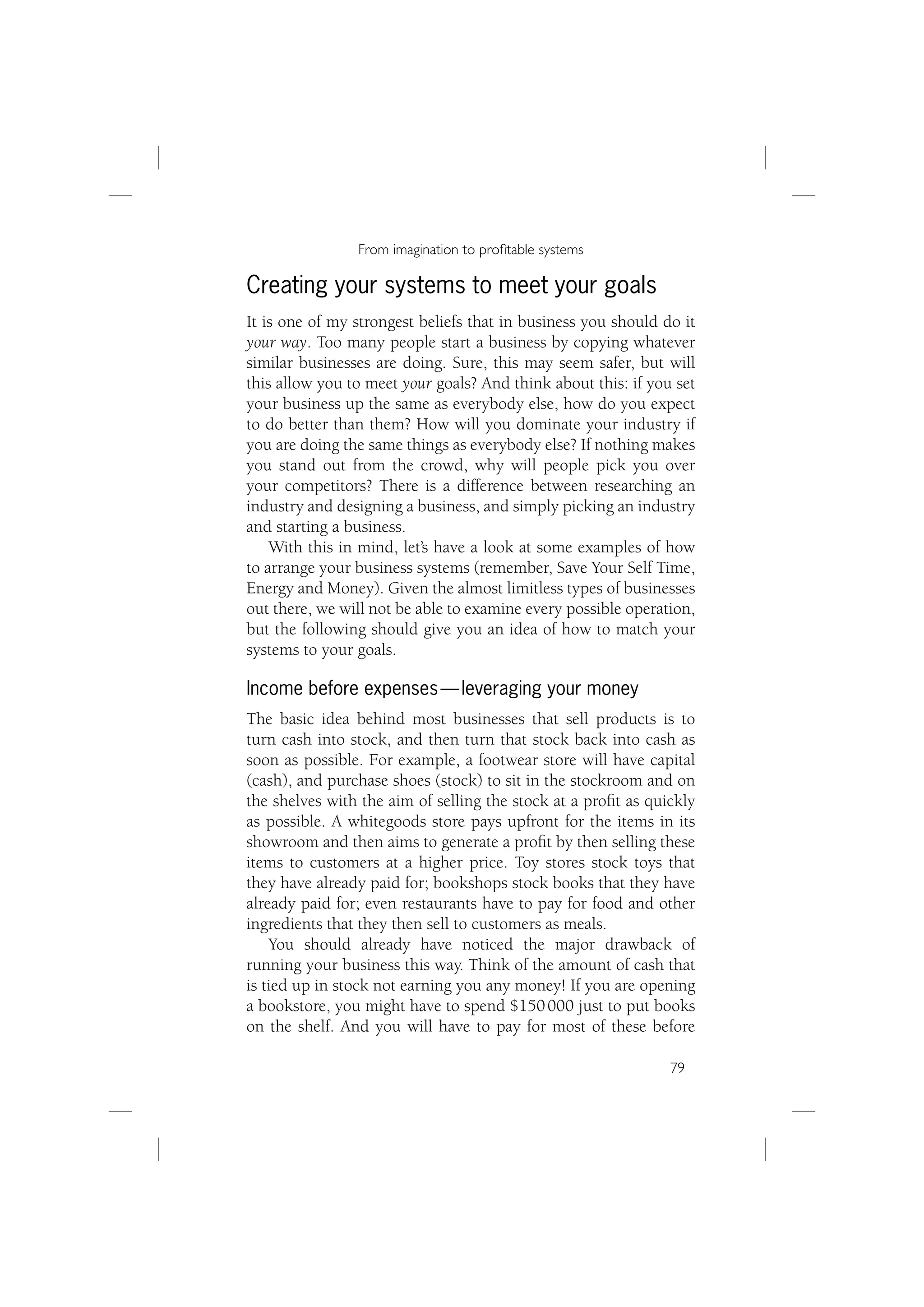 From imagination to proﬁtable systems

Creating your systems to meet your goals
It is one of my strongest beliefs that in business you should do it
your way. Too many people start a business by copying whatever
similar businesses are doing. Sure, this may seem safer, but will
this allow you to meet your goals? And think about this: if you set
your business up the same as everybody else, how do you expect
to do better than them? How will you dominate your industry if
you are doing the same things as everybody else? If nothing makes
you stand out from the crowd, why will people pick you over
your competitors? There is a difference between researching an
industry and designing a business, and simply picking an industry
and starting a business.
    With this in mind, let’s have a look at some examples of how
to arrange your business systems (remember, Save Your Self Time,
Energy and Money). Given the almost limitless types of businesses
out there, we will not be able to examine every possible operation,
but the following should give you an idea of how to match your
systems to your goals.

Income before expenses — leveraging your money
The basic idea behind most businesses that sell products is to
turn cash into stock, and then turn that stock back into cash as
soon as possible. For example, a footwear store will have capital
(cash), and purchase shoes (stock) to sit in the stockroom and on
the shelves with the aim of selling the stock at a proﬁt as quickly
as possible. A whitegoods store pays upfront for the items in its
showroom and then aims to generate a proﬁt by then selling these
items to customers at a higher price. Toy stores stock toys that
they have already paid for; bookshops stock books that they have
already paid for; even restaurants have to pay for food and other
ingredients that they then sell to customers as meals.
    You should already have noticed the major drawback of
running your business this way. Think of the amount of cash that
is tied up in stock not earning you any money! If you are opening
a bookstore, you might have to spend $150 000 just to put books
on the shelf. And you will have to pay for most of these before

                                                               79
 