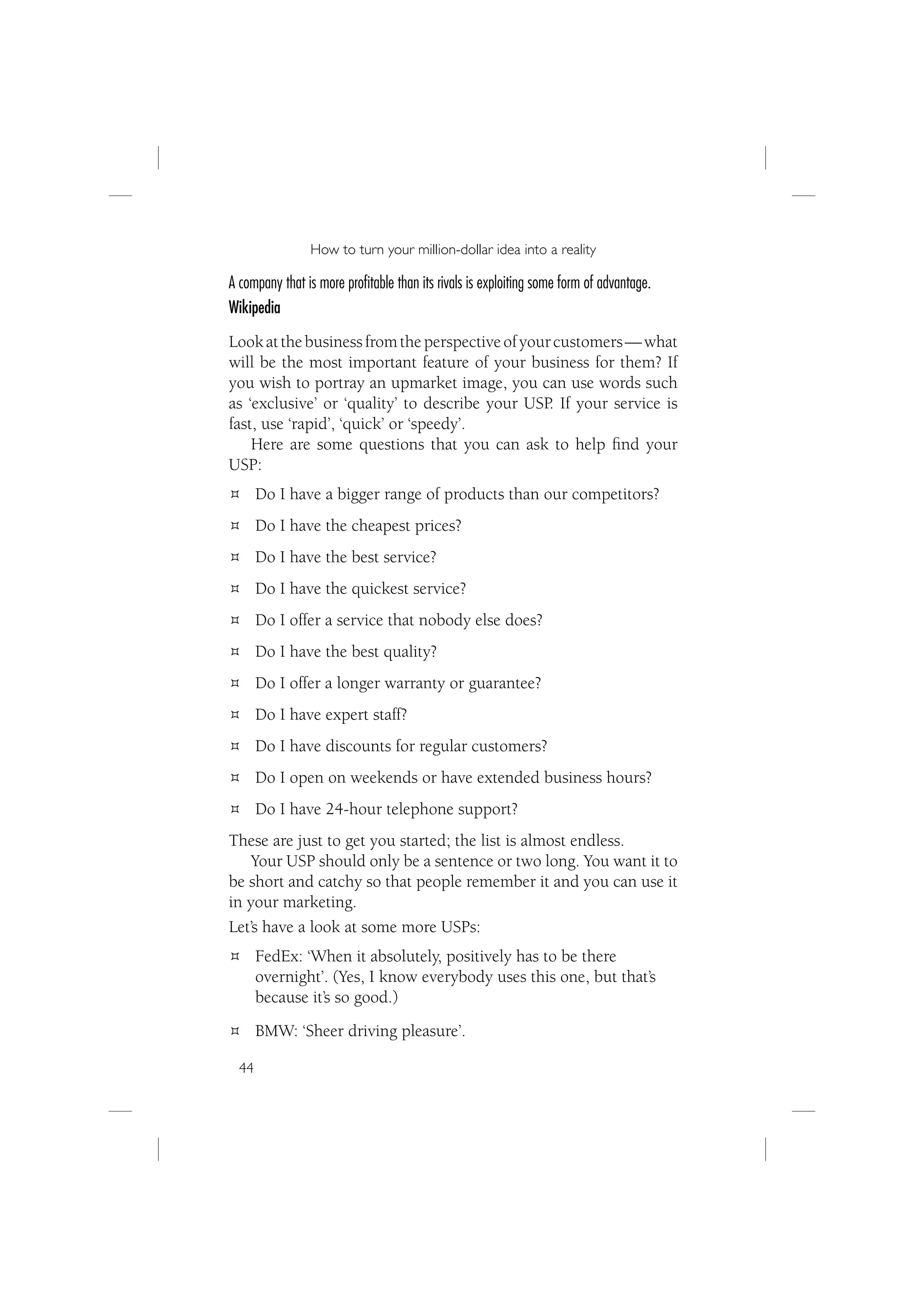 How to turn your million-dollar idea into a reality

A company that is more proﬁtable than its rivals is exploiting some form of advantage.
Wikipedia
Look at the business from the perspective of your customers — what
will be the most important feature of your business for them? If
you wish to portray an upmarket image, you can use words such
as ‘exclusive’ or ‘quality’ to describe your USP. If your service is
fast, use ‘rapid’, ‘quick’ or ‘speedy’.
    Here are some questions that you can ask to help ﬁnd your
USP:
       Do I have a bigger range of products than our competitors?
       Do I have the cheapest prices?
       Do I have the best service?
       Do I have the quickest service?
       Do I offer a service that nobody else does?
       Do I have the best quality?
       Do I offer a longer warranty or guarantee?
       Do I have expert staff?
       Do I have discounts for regular customers?
       Do I open on weekends or have extended business hours?
       Do I have 24-hour telephone support?
These are just to get you started; the list is almost endless.
    Your USP should only be a sentence or two long. You want it to
be short and catchy so that people remember it and you can use it
in your marketing.
Let’s have a look at some more USPs:
       FedEx: ‘When it absolutely, positively has to be there
       overnight’. (Yes, I know everybody uses this one, but that’s
       because it’s so good.)
       BMW: ‘Sheer driving pleasure’.

  44
 