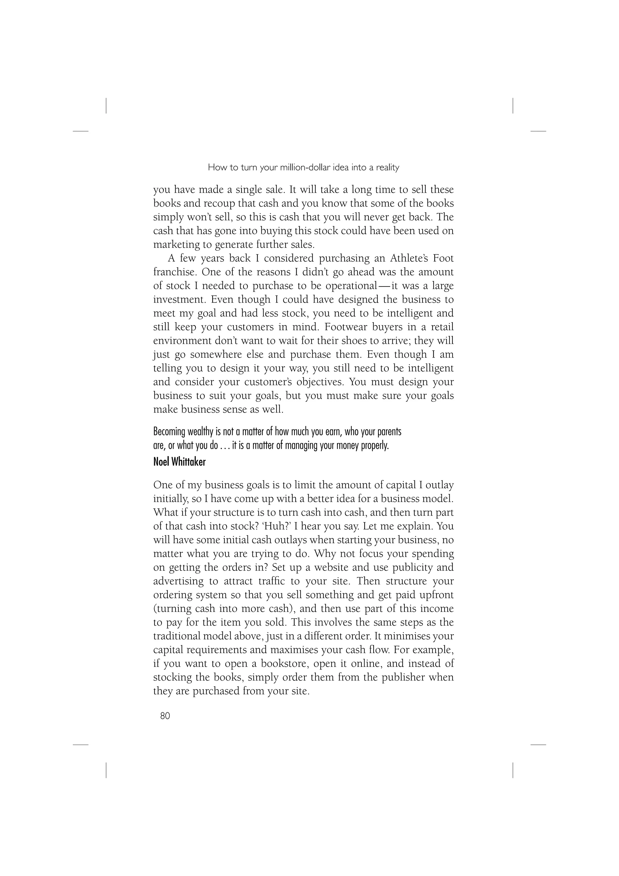 How to turn your million-dollar idea into a reality

you have made a single sale. It will take a long time to sell these
books and recoup that cash and you know that some of the books
simply won’t sell, so this is cash that you will never get back. The
cash that has gone into buying this stock could have been used on
marketing to generate further sales.
    A few years back I considered purchasing an Athlete’s Foot
franchise. One of the reasons I didn’t go ahead was the amount
of stock I needed to purchase to be operational — it was a large
investment. Even though I could have designed the business to
meet my goal and had less stock, you need to be intelligent and
still keep your customers in mind. Footwear buyers in a retail
environment don’t want to wait for their shoes to arrive; they will
just go somewhere else and purchase them. Even though I am
telling you to design it your way, you still need to be intelligent
and consider your customer’s objectives. You must design your
business to suit your goals, but you must make sure your goals
make business sense as well.
Becoming wealthy is not a matter of how much you earn, who your parents
are, or what you do … it is a matter of managing your money properly.
Noel Whittaker
One of my business goals is to limit the amount of capital I outlay
initially, so I have come up with a better idea for a business model.
What if your structure is to turn cash into cash, and then turn part
of that cash into stock? ‘Huh?’ I hear you say. Let me explain. You
will have some initial cash outlays when starting your business, no
matter what you are trying to do. Why not focus your spending
on getting the orders in? Set up a website and use publicity and
advertising to attract trafﬁc to your site. Then structure your
ordering system so that you sell something and get paid upfront
(turning cash into more cash), and then use part of this income
to pay for the item you sold. This involves the same steps as the
traditional model above, just in a different order. It minimises your
capital requirements and maximises your cash ﬂow. For example,
if you want to open a bookstore, open it online, and instead of
stocking the books, simply order them from the publisher when
they are purchased from your site.

 80
 