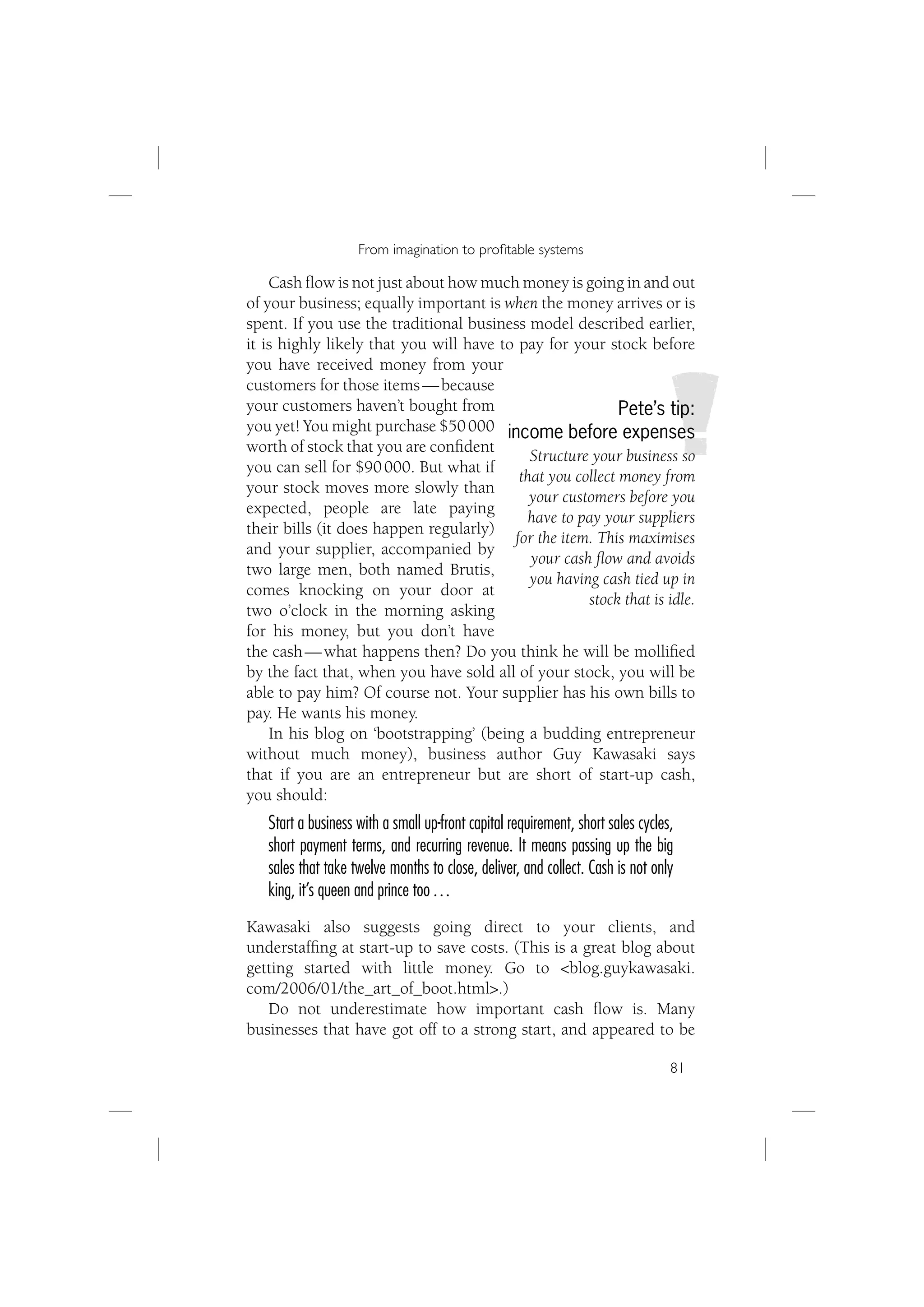 From imagination to proﬁtable systems

    Cash ﬂow is not just about how much money is going in and out
of your business; equally important is when the money arrives or is
spent. If you use the traditional business model described earlier,
it is highly likely that you will have to pay for your stock before
you have received money from your
customers for those items — because
your customers haven’t bought from                         Pete’s tip:
you yet! You might purchase $50 000 income before expenses
worth of stock that you are conﬁdent
                                            Structure your business so
you can sell for $90 000. But what if
                                          that you collect money from
your stock moves more slowly than
                                            your customers before you
expected, people are late paying
                                           have to pay your suppliers
their bills (it does happen regularly)
                                         for the item. This maximises
and your supplier, accompanied by
                                            your cash ﬂow and avoids
two large men, both named Brutis,
                                            you having cash tied up in
comes knocking on your door at
                                                     stock that is idle.
two o’clock in the morning asking
for his money, but you don’t have
the cash — what happens then? Do you think he will be molliﬁed
by the fact that, when you have sold all of your stock, you will be
able to pay him? Of course not. Your supplier has his own bills to
pay. He wants his money.
    In his blog on ‘bootstrapping’ (being a budding entrepreneur
without much money), business author Guy Kawasaki says
that if you are an entrepreneur but are short of start-up cash,
you should:
   Start a business with a small up-front capital requirement, short sales cycles,
   short payment terms, and recurring revenue. It means passing up the big
   sales that take twelve months to close, deliver, and collect. Cash is not only
   king, it’s queen and prince too …
Kawasaki also suggests going direct to your clients, and
understafﬁng at start-up to save costs. (This is a great blog about
getting started with little money. Go to <blog.guykawasaki.
com/2006/01/the_art_of_boot.html>.)
   Do not underestimate how important cash ﬂow is. Many
businesses that have got off to a strong start, and appeared to be

                                                                                 81
 