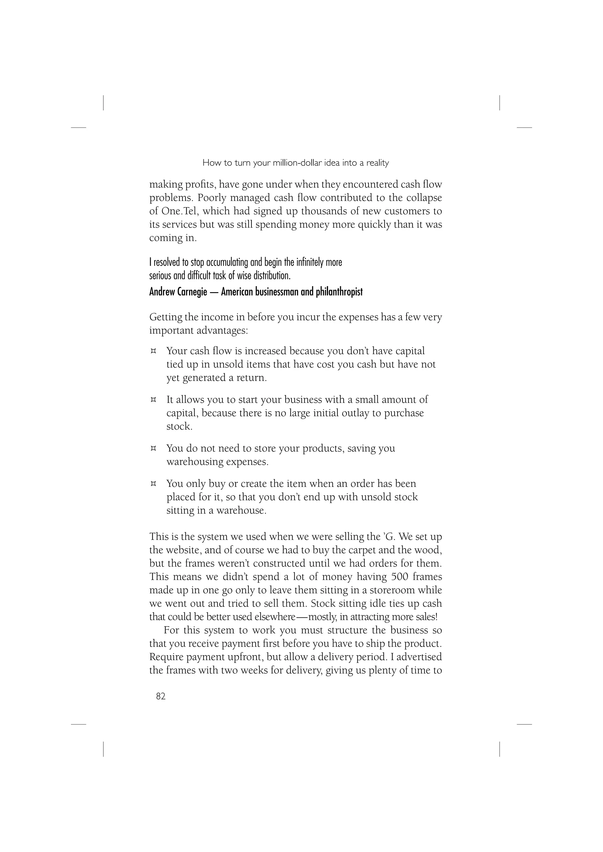 How to turn your million-dollar idea into a reality

making proﬁts, have gone under when they encountered cash ﬂow
problems. Poorly managed cash ﬂow contributed to the collapse
of One.Tel, which had signed up thousands of new customers to
its services but was still spending money more quickly than it was
coming in.

I resolved to stop accumulating and begin the inﬁnitely more
serious and difﬁcult task of wise distribution.
Andrew Carnegie — American businessman and philanthropist

Getting the income in before you incur the expenses has a few very
important advantages:
      Your cash ﬂow is increased because you don’t have capital
      tied up in unsold items that have cost you cash but have not
      yet generated a return.
      It allows you to start your business with a small amount of
      capital, because there is no large initial outlay to purchase
      stock.
      You do not need to store your products, saving you
      warehousing expenses.
      You only buy or create the item when an order has been
      placed for it, so that you don’t end up with unsold stock
      sitting in a warehouse.

This is the system we used when we were selling the ’G. We set up
the website, and of course we had to buy the carpet and the wood,
but the frames weren’t constructed until we had orders for them.
This means we didn’t spend a lot of money having 500 frames
made up in one go only to leave them sitting in a storeroom while
we went out and tried to sell them. Stock sitting idle ties up cash
that could be better used elsewhere — mostly, in attracting more sales!
   For this system to work you must structure the business so
that you receive payment ﬁrst before you have to ship the product.
Require payment upfront, but allow a delivery period. I advertised
the frames with two weeks for delivery, giving us plenty of time to

 82
 