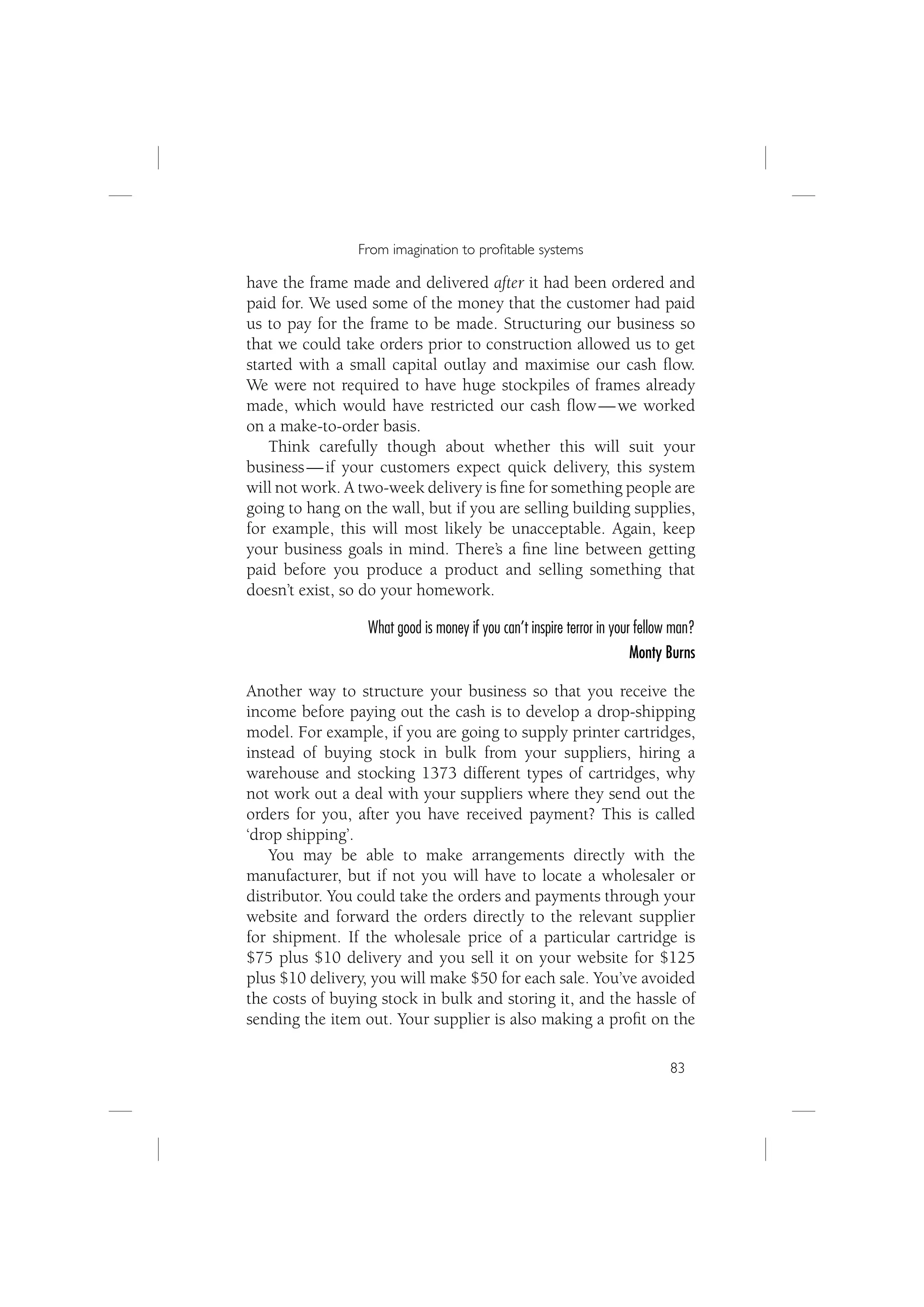 From imagination to proﬁtable systems

have the frame made and delivered after it had been ordered and
paid for. We used some of the money that the customer had paid
us to pay for the frame to be made. Structuring our business so
that we could take orders prior to construction allowed us to get
started with a small capital outlay and maximise our cash ﬂow.
We were not required to have huge stockpiles of frames already
made, which would have restricted our cash ﬂow — we worked
on a make-to-order basis.
    Think carefully though about whether this will suit your
business — if your customers expect quick delivery, this system
will not work. A two-week delivery is ﬁne for something people are
going to hang on the wall, but if you are selling building supplies,
for example, this will most likely be unacceptable. Again, keep
your business goals in mind. There’s a ﬁne line between getting
paid before you produce a product and selling something that
doesn’t exist, so do your homework.

                  What good is money if you can’t inspire terror in your fellow man?
                                                                        Monty Burns

Another way to structure your business so that you receive the
income before paying out the cash is to develop a drop-shipping
model. For example, if you are going to supply printer cartridges,
instead of buying stock in bulk from your suppliers, hiring a
warehouse and stocking 1373 different types of cartridges, why
not work out a deal with your suppliers where they send out the
orders for you, after you have received payment? This is called
‘drop shipping’.
   You may be able to make arrangements directly with the
manufacturer, but if not you will have to locate a wholesaler or
distributor. You could take the orders and payments through your
website and forward the orders directly to the relevant supplier
for shipment. If the wholesale price of a particular cartridge is
$75 plus $10 delivery and you sell it on your website for $125
plus $10 delivery, you will make $50 for each sale. You’ve avoided
the costs of buying stock in bulk and storing it, and the hassle of
sending the item out. Your supplier is also making a proﬁt on the

                                                                              83
 