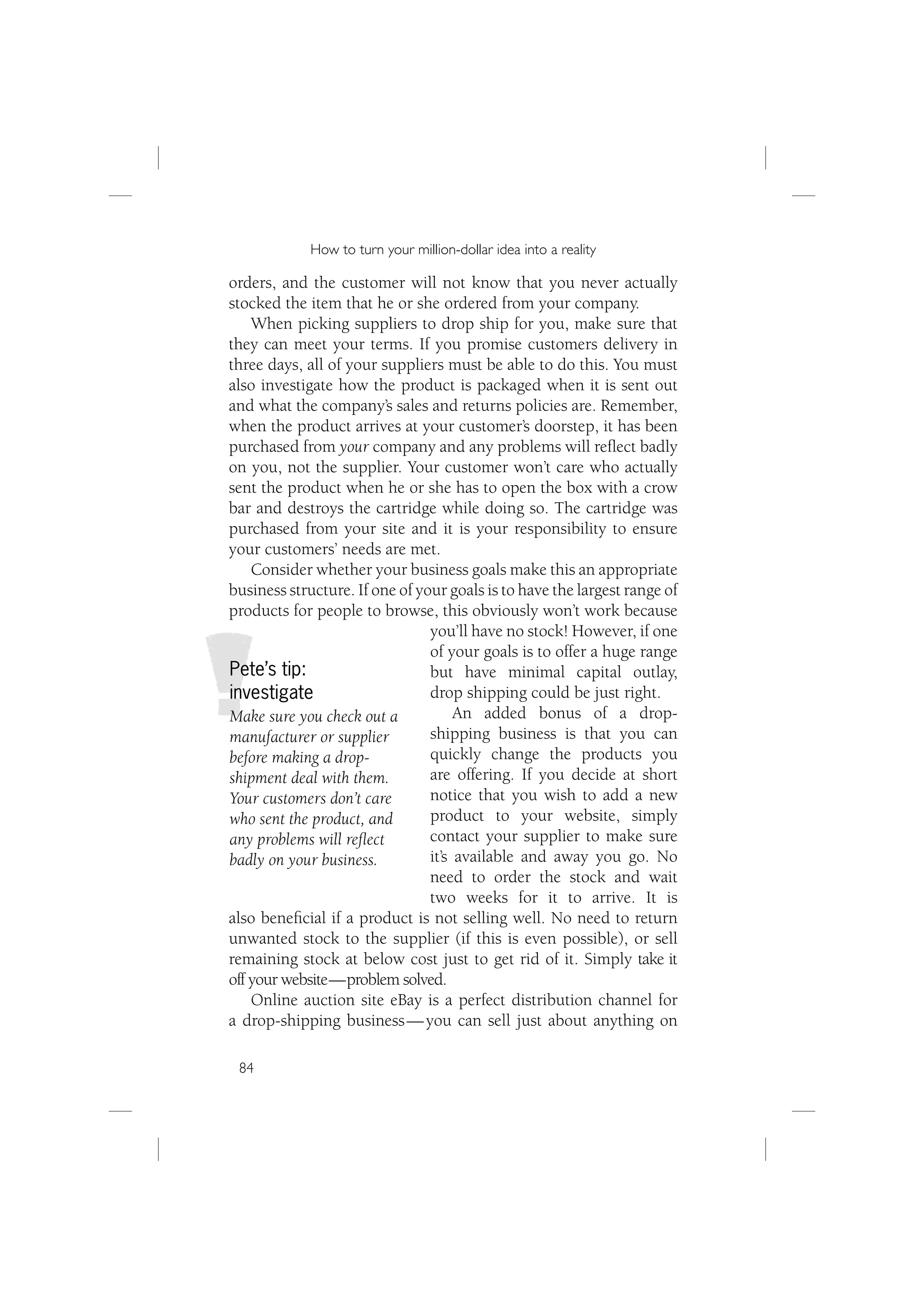 How to turn your million-dollar idea into a reality

orders, and the customer will not know that you never actually
stocked the item that he or she ordered from your company.
    When picking suppliers to drop ship for you, make sure that
they can meet your terms. If you promise customers delivery in
three days, all of your suppliers must be able to do this. You must
also investigate how the product is packaged when it is sent out
and what the company’s sales and returns policies are. Remember,
when the product arrives at your customer’s doorstep, it has been
purchased from your company and any problems will reﬂect badly
on you, not the supplier. Your customer won’t care who actually
sent the product when he or she has to open the box with a crow
bar and destroys the cartridge while doing so. The cartridge was
purchased from your site and it is your responsibility to ensure
your customers’ needs are met.
    Consider whether your business goals make this an appropriate
business structure. If one of your goals is to have the largest range of
products for people to browse, this obviously won’t work because
                                you’ll have no stock! However, if one
                                of your goals is to offer a huge range
Pete’s tip:                     but have minimal capital outlay,
investigate                     drop shipping could be just right.
Make sure you check out a            An added bonus of a drop-
manufacturer or supplier        shipping business is that you can
before making a drop-           quickly change the products you
shipment deal with them.        are offering. If you decide at short
Your customers don’t care       notice that you wish to add a new
who sent the product, and       product to your website, simply
any problems will reﬂect        contact your supplier to make sure
badly on your business.         it’s available and away you go. No
                                need to order the stock and wait
                                two weeks for it to arrive. It is
also beneﬁcial if a product is not selling well. No need to return
unwanted stock to the supplier (if this is even possible), or sell
remaining stock at below cost just to get rid of it. Simply take it
off your website — problem solved.
    Online auction site eBay is a perfect distribution channel for
a drop-shipping business — you can sell just about anything on

 84
 