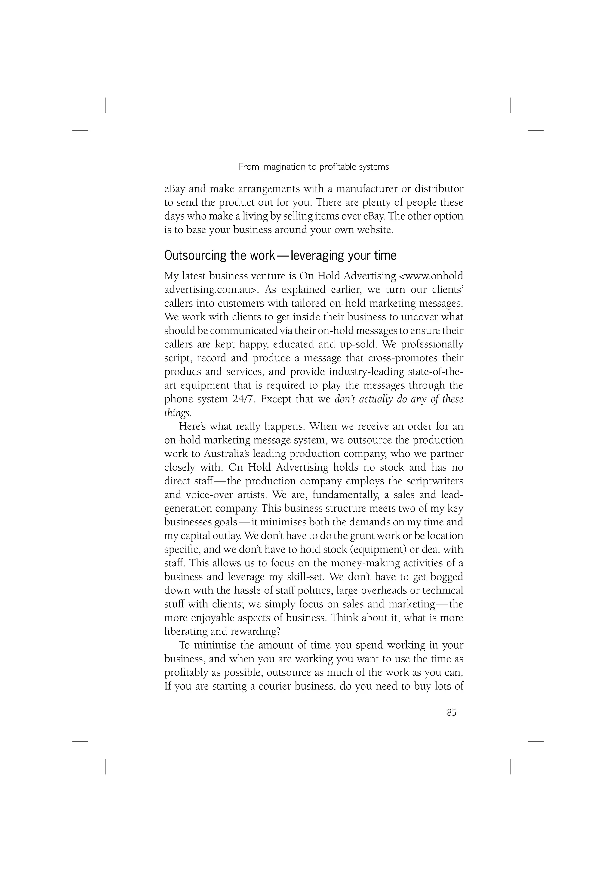 From imagination to proﬁtable systems

eBay and make arrangements with a manufacturer or distributor
to send the product out for you. There are plenty of people these
days who make a living by selling items over eBay. The other option
is to base your business around your own website.

Outsourcing the work — leveraging your time
My latest business venture is On Hold Advertising <www.onhold
advertising.com.au>. As explained earlier, we turn our clients’
callers into customers with tailored on-hold marketing messages.
We work with clients to get inside their business to uncover what
should be communicated via their on-hold messages to ensure their
callers are kept happy, educated and up-sold. We professionally
script, record and produce a message that cross-promotes their
producs and services, and provide industry-leading state-of-the-
art equipment that is required to play the messages through the
phone system 24/7. Except that we don’t actually do any of these
things.
    Here’s what really happens. When we receive an order for an
on-hold marketing message system, we outsource the production
work to Australia’s leading production company, who we partner
closely with. On Hold Advertising holds no stock and has no
direct staff — the production company employs the scriptwriters
and voice-over artists. We are, fundamentally, a sales and lead-
generation company. This business structure meets two of my key
businesses goals — it minimises both the demands on my time and
my capital outlay. We don’t have to do the grunt work or be location
speciﬁc, and we don’t have to hold stock (equipment) or deal with
staff. This allows us to focus on the money-making activities of a
business and leverage my skill-set. We don’t have to get bogged
down with the hassle of staff politics, large overheads or technical
stuff with clients; we simply focus on sales and marketing — the
more enjoyable aspects of business. Think about it, what is more
liberating and rewarding?
    To minimise the amount of time you spend working in your
business, and when you are working you want to use the time as
proﬁtably as possible, outsource as much of the work as you can.
If you are starting a courier business, do you need to buy lots of

                                                                85
 