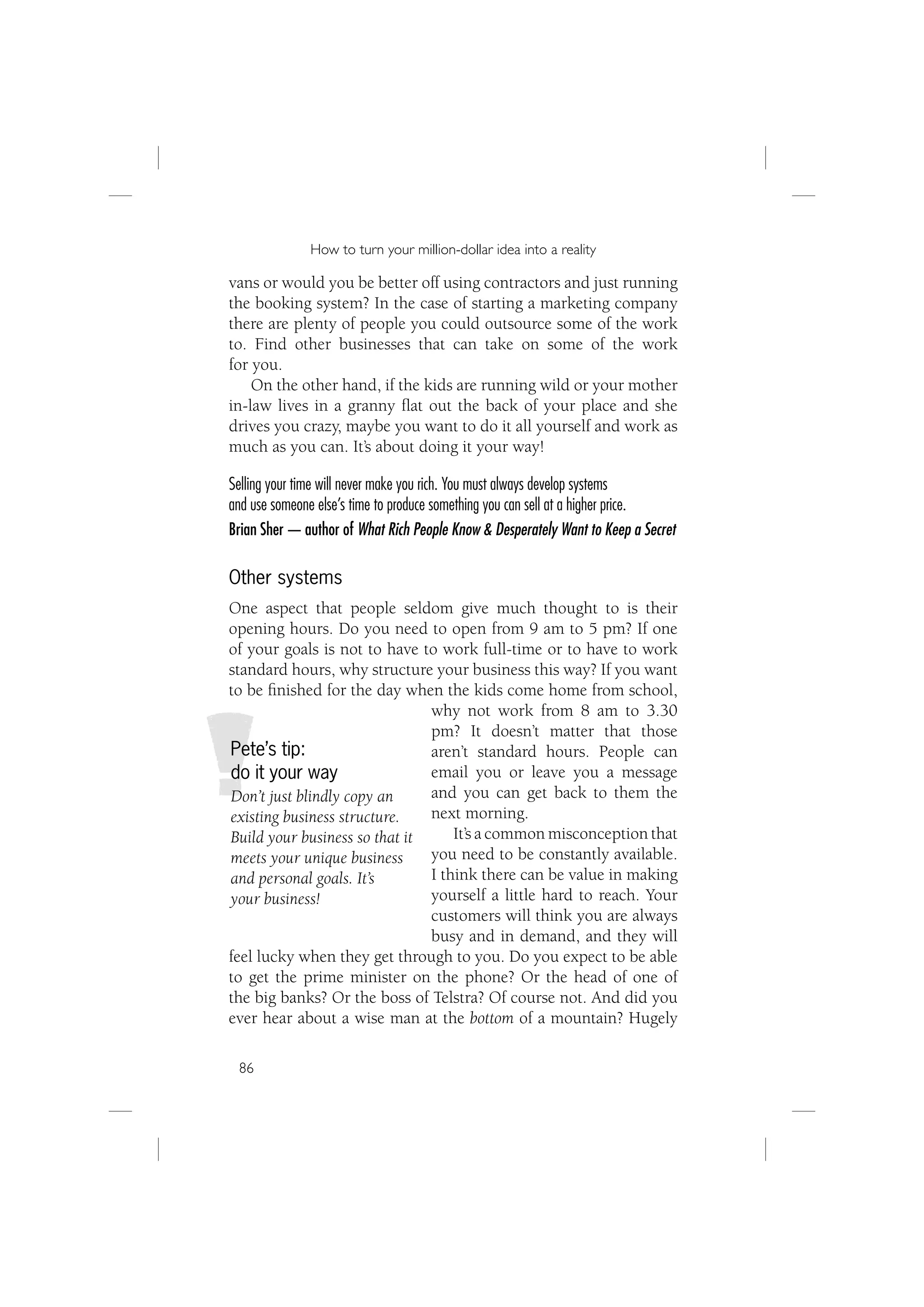 How to turn your million-dollar idea into a reality

vans or would you be better off using contractors and just running
the booking system? In the case of starting a marketing company
there are plenty of people you could outsource some of the work
to. Find other businesses that can take on some of the work
for you.
    On the other hand, if the kids are running wild or your mother
in-law lives in a granny ﬂat out the back of your place and she
drives you crazy, maybe you want to do it all yourself and work as
much as you can. It’s about doing it your way!

Selling your time will never make you rich. You must always develop systems
and use someone else’s time to produce something you can sell at a higher price.
Brian Sher — author of What Rich People Know & Desperately Want to Keep a Secret

Other systems
One aspect that people seldom give much thought to is their
opening hours. Do you need to open from 9 am to 5 pm? If one
of your goals is not to have to work full-time or to have to work
standard hours, why structure your business this way? If you want
to be ﬁnished for the day when the kids come home from school,
                               why not work from 8 am to 3.30
                               pm? It doesn’t matter that those
Pete’s tip:                    aren’t standard hours. People can
do it your way                 email you or leave you a message
Don’t just blindly copy an     and you can get back to them the
existing business structure.   next morning.
Build your business so that it     It’s a common misconception that
meets your unique business     you need to be constantly available.
and personal goals. It’s       I think there can be value in making
your business!                 yourself a little hard to reach. Your
                               customers will think you are always
                               busy and in demand, and they will
feel lucky when they get through to you. Do you expect to be able
to get the prime minister on the phone? Or the head of one of
the big banks? Or the boss of Telstra? Of course not. And did you
ever hear about a wise man at the bottom of a mountain? Hugely

 86
 