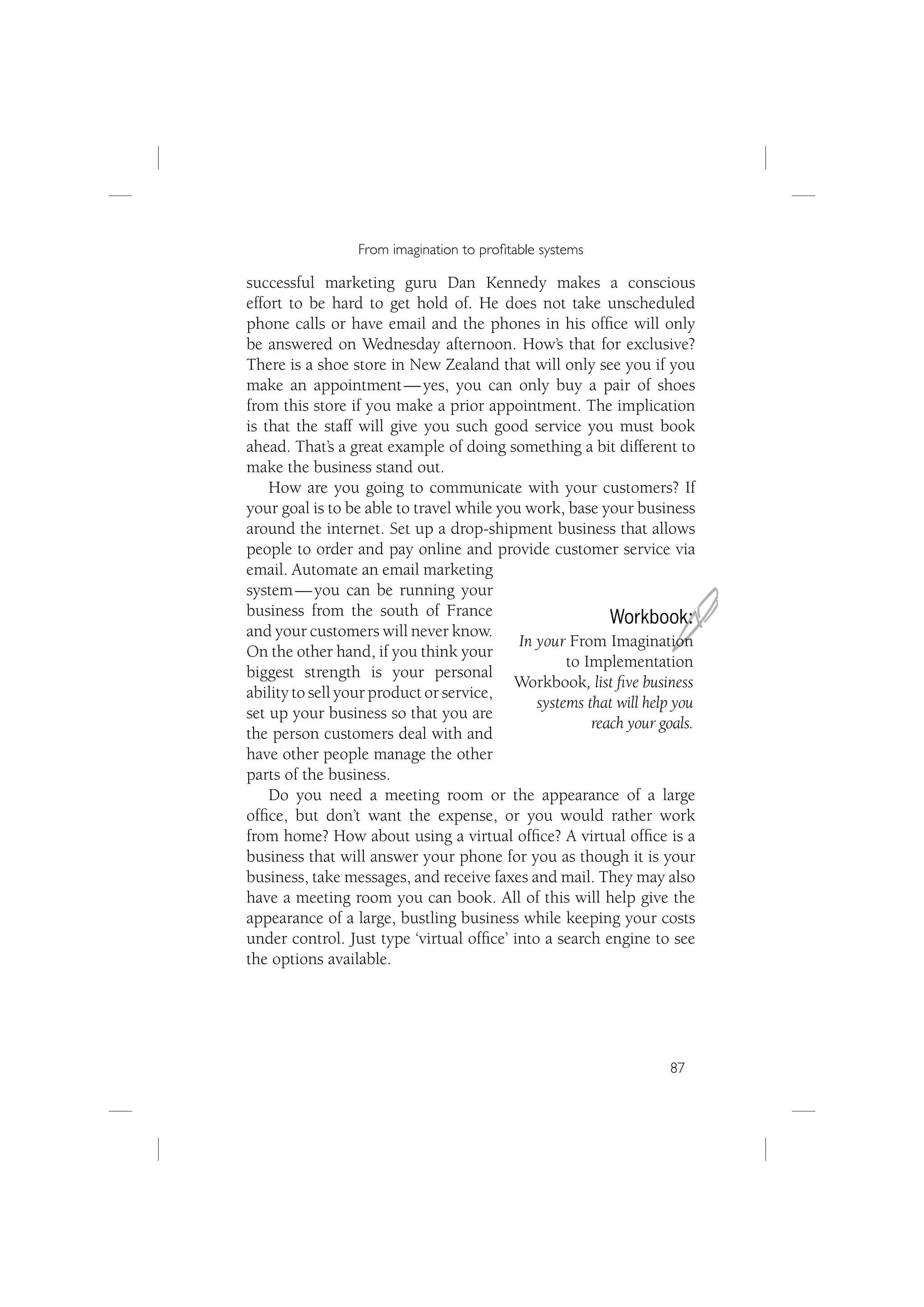 From imagination to proﬁtable systems

successful marketing guru Dan Kennedy makes a conscious
effort to be hard to get hold of. He does not take unscheduled
phone calls or have email and the phones in his ofﬁce will only
be answered on Wednesday afternoon. How’s that for exclusive?
There is a shoe store in New Zealand that will only see you if you
make an appointment — yes, you can only buy a pair of shoes
from this store if you make a prior appointment. The implication
is that the staff will give you such good service you must book
ahead. That’s a great example of doing something a bit different to
make the business stand out.
    How are you going to communicate with your customers? If
your goal is to be able to travel while you work, base your business
around the internet. Set up a drop-shipment business that allows
people to order and pay online and provide customer service via
email. Automate an email marketing



                                                                   J
system — you can be running your
business from the south of France                         Workbook:
and your customers will never know.
                                           In your From Imagination
On the other hand, if you think your
                                                   to Implementation
biggest strength is your personal
                                          Workbook, list ﬁve business
ability to sell your product or service,
                                              systems that will help you
set up your business so that you are
                                                       reach your goals.
the person customers deal with and
have other people manage the other
parts of the business.
    Do you need a meeting room or the appearance of a large
ofﬁce, but don’t want the expense, or you would rather work
from home? How about using a virtual ofﬁce? A virtual ofﬁce is a
business that will answer your phone for you as though it is your
business, take messages, and receive faxes and mail. They may also
have a meeting room you can book. All of this will help give the
appearance of a large, bustling business while keeping your costs
under control. Just type ‘virtual ofﬁce’ into a search engine to see
the options available.




                                                                   87
 