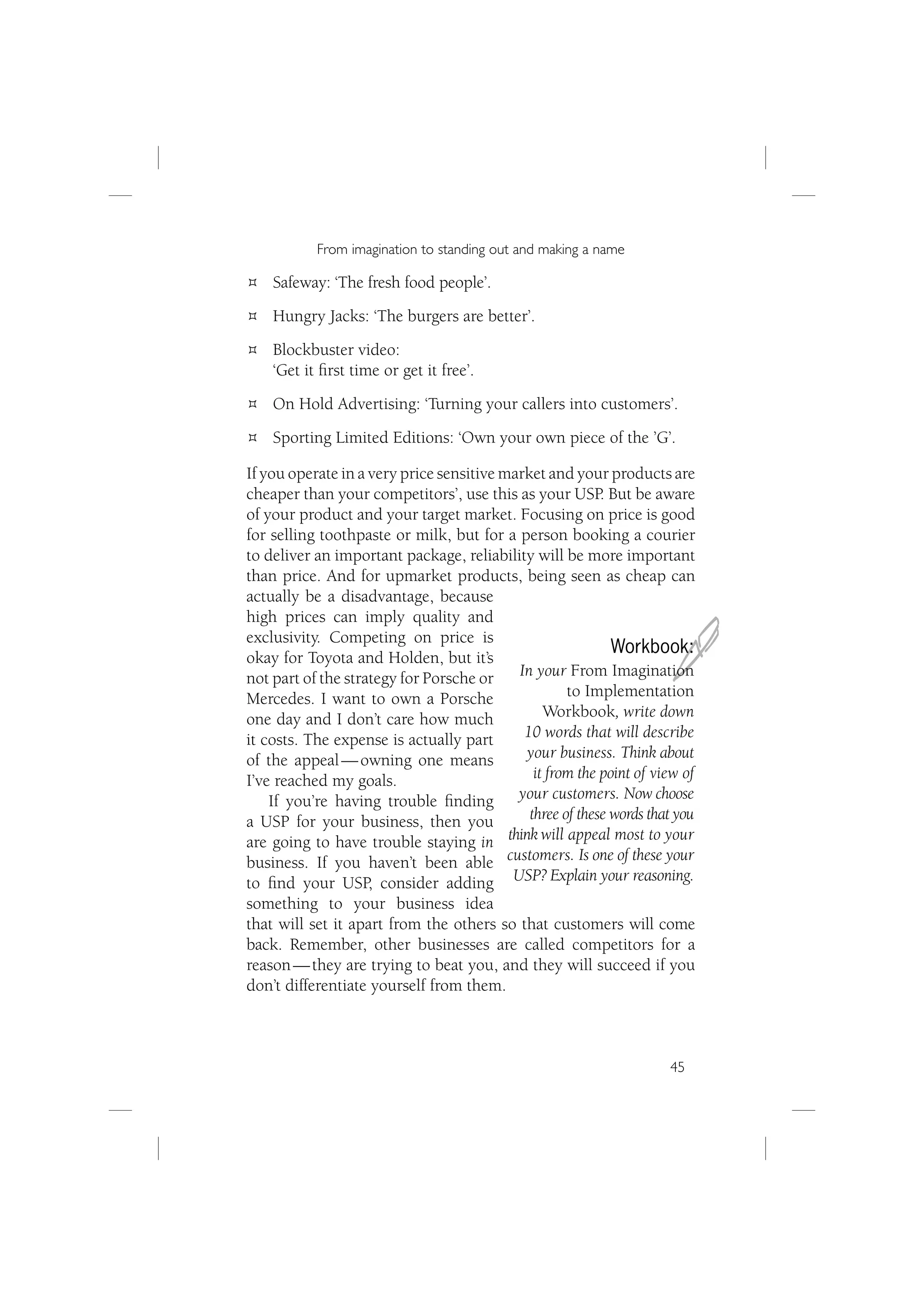 From imagination to standing out and making a name

    Safeway: ‘The fresh food people’.
    Hungry Jacks: ‘The burgers are better’.
    Blockbuster video:
    ‘Get it ﬁrst time or get it free’.
    On Hold Advertising: ‘Turning your callers into customers’.
    Sporting Limited Editions: ‘Own your own piece of the ’G’.

If you operate in a very price sensitive market and your products are
cheaper than your competitors’, use this as your USP. But be aware
of your product and your target market. Focusing on price is good
for selling toothpaste or milk, but for a person booking a courier
to deliver an important package, reliability will be more important
than price. And for upmarket products, being seen as cheap can
actually be a disadvantage, because



                                                                     J
high prices can imply quality and
exclusivity. Competing on price is
                                                            Workbook:
okay for Toyota and Holden, but it’s
not part of the strategy for Porsche or    In your From Imagination
Mercedes. I want to own a Porsche                   to Implementation
one day and I don’t care how much               Workbook, write down
it costs. The expense is actually part      10 words that will describe
of the appeal — owning one means            your business. Think about
I’ve reached my goals.                        it from the point of view of
    If you’re having trouble ﬁnding        your customers. Now choose
a USP for your business, then you            three of these words that you
are going to have trouble staying in think will appeal most to your
business. If you haven’t been able customers. Is one of these your
to ﬁnd your USP, consider adding USP? Explain your reasoning.
something to your business idea
that will set it apart from the others so that customers will come
back. Remember, other businesses are called competitors for a
reason — they are trying to beat you, and they will succeed if you
don’t differentiate yourself from them.



                                                                     45
 