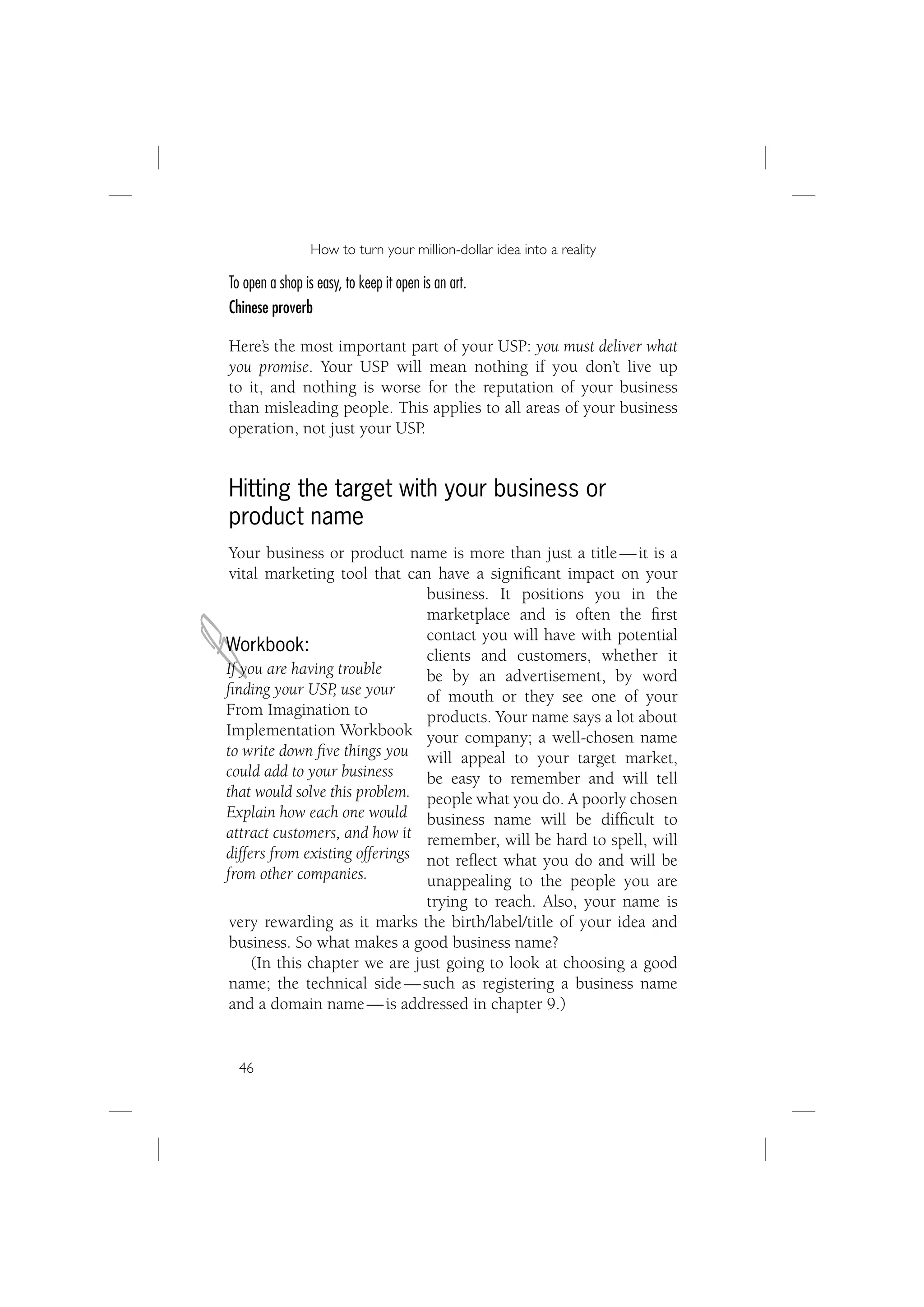 How to turn your million-dollar idea into a reality

To open a shop is easy, to keep it open is an art.
Chinese proverb

Here’s the most important part of your USP: you must deliver what
you promise. Your USP will mean nothing if you don’t live up
to it, and nothing is worse for the reputation of your business
than misleading people. This applies to all areas of your business
operation, not just your USP.


Hitting the target with your business or
product name
 Your business or product name is more than just a title — it is a
 vital marketing tool that can have a signiﬁcant impact on your
                                business. It positions you in the



J
                                marketplace and is often the ﬁrst
                                contact you will have with potential
Workbook:
                                clients and customers, whether it
If you are having trouble       be by an advertisement, by word
ﬁnding your USP, use your       of mouth or they see one of your
From Imagination to             products. Your name says a lot about
Implementation Workbook your company; a well-chosen name
to write down ﬁve things you will appeal to your target market,
could add to your business      be easy to remember and will tell
that would solve this problem. people what you do. A poorly chosen
Explain how each one would business name will be difﬁcult to
attract customers, and how it remember, will be hard to spell, will
differs from existing offerings not reﬂect what you do and will be
from other companies.           unappealing to the people you are
                                trying to reach. Also, your name is
 very rewarding as it marks the birth/label/title of your idea and
 business. So what makes a good business name?
     (In this chapter we are just going to look at choosing a good
 name; the technical side — such as registering a business name
 and a domain name — is addressed in chapter 9.)


  46
 