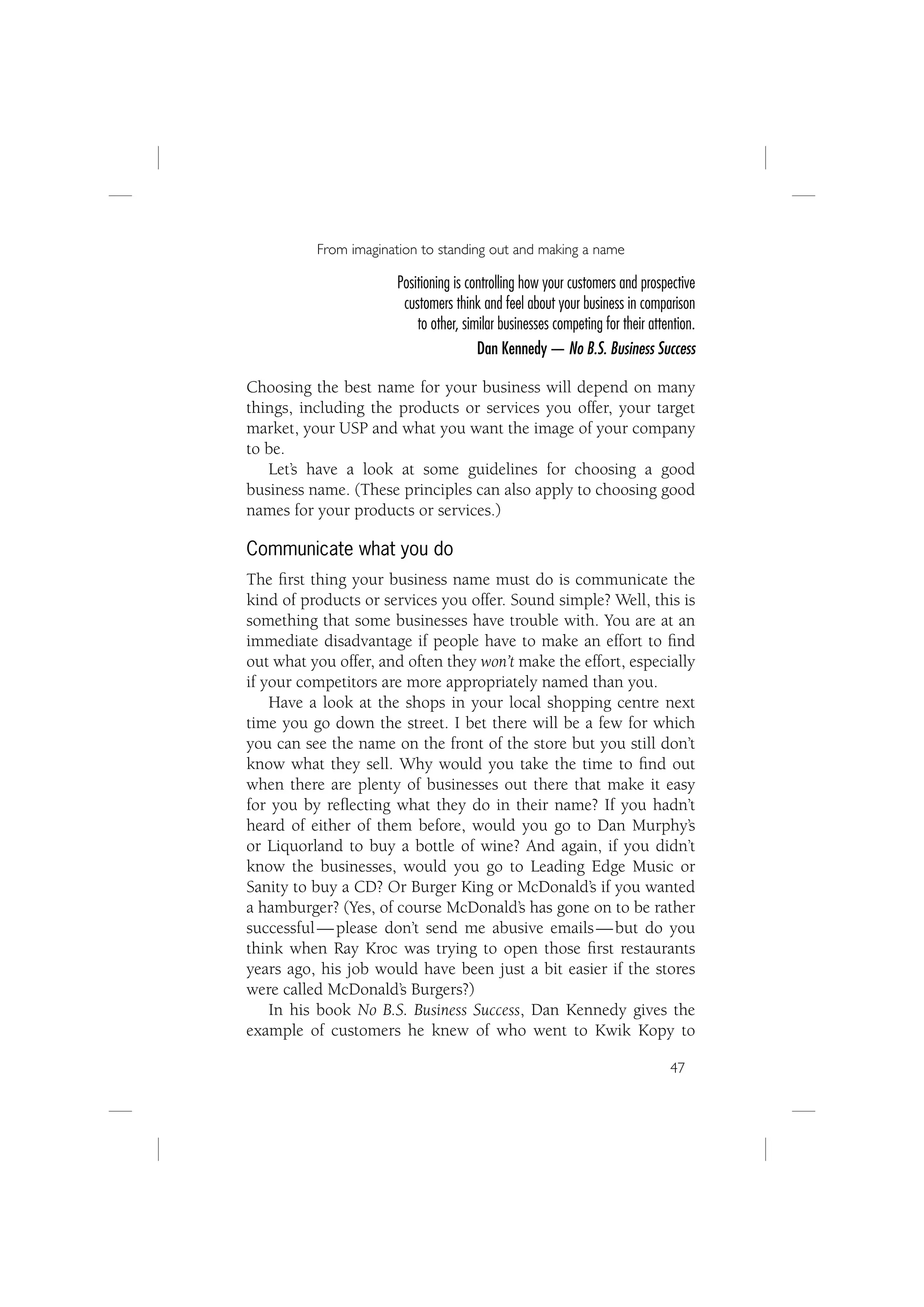From imagination to standing out and making a name

                       Positioning is controlling how your customers and prospective
                        customers think and feel about your business in comparison
                           to other, similar businesses competing for their attention.
                                        Dan Kennedy — No B.S. Business Success

Choosing the best name for your business will depend on many
things, including the products or services you offer, your target
market, your USP and what you want the image of your company
to be.
   Let’s have a look at some guidelines for choosing a good
business name. (These principles can also apply to choosing good
names for your products or services.)

Communicate what you do
The ﬁrst thing your business name must do is communicate the
kind of products or services you offer. Sound simple? Well, this is
something that some businesses have trouble with. You are at an
immediate disadvantage if people have to make an effort to ﬁnd
out what you offer, and often they won’t make the effort, especially
if your competitors are more appropriately named than you.
    Have a look at the shops in your local shopping centre next
time you go down the street. I bet there will be a few for which
you can see the name on the front of the store but you still don’t
know what they sell. Why would you take the time to ﬁnd out
when there are plenty of businesses out there that make it easy
for you by reﬂecting what they do in their name? If you hadn’t
heard of either of them before, would you go to Dan Murphy’s
or Liquorland to buy a bottle of wine? And again, if you didn’t
know the businesses, would you go to Leading Edge Music or
Sanity to buy a CD? Or Burger King or McDonald’s if you wanted
a hamburger? (Yes, of course McDonald’s has gone on to be rather
successful — please don’t send me abusive emails — but do you
think when Ray Kroc was trying to open those ﬁrst restaurants
years ago, his job would have been just a bit easier if the stores
were called McDonald’s Burgers?)
    In his book No B.S. Business Success, Dan Kennedy gives the
example of customers he knew of who went to Kwik Kopy to

                                                                                47
 