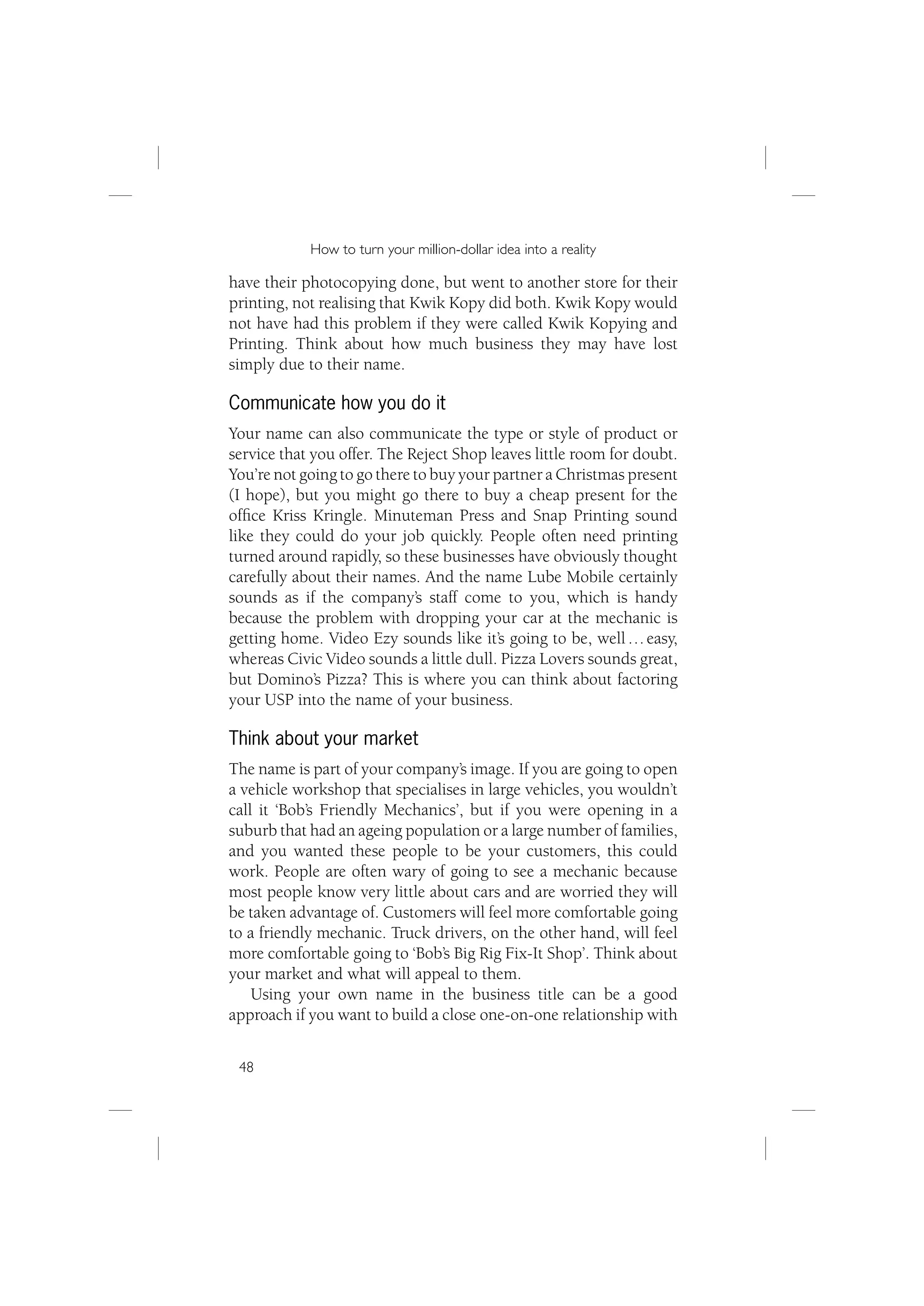 How to turn your million-dollar idea into a reality

have their photocopying done, but went to another store for their
printing, not realising that Kwik Kopy did both. Kwik Kopy would
not have had this problem if they were called Kwik Kopying and
Printing. Think about how much business they may have lost
simply due to their name.

Communicate how you do it
Your name can also communicate the type or style of product or
service that you offer. The Reject Shop leaves little room for doubt.
You’re not going to go there to buy your partner a Christmas present
(I hope), but you might go there to buy a cheap present for the
ofﬁce Kriss Kringle. Minuteman Press and Snap Printing sound
like they could do your job quickly. People often need printing
turned around rapidly, so these businesses have obviously thought
carefully about their names. And the name Lube Mobile certainly
sounds as if the company’s staff come to you, which is handy
because the problem with dropping your car at the mechanic is
getting home. Video Ezy sounds like it’s going to be, well … easy,
whereas Civic Video sounds a little dull. Pizza Lovers sounds great,
but Domino’s Pizza? This is where you can think about factoring
your USP into the name of your business.

Think about your market
The name is part of your company’s image. If you are going to open
a vehicle workshop that specialises in large vehicles, you wouldn’t
call it ‘Bob’s Friendly Mechanics’, but if you were opening in a
suburb that had an ageing population or a large number of families,
and you wanted these people to be your customers, this could
work. People are often wary of going to see a mechanic because
most people know very little about cars and are worried they will
be taken advantage of. Customers will feel more comfortable going
to a friendly mechanic. Truck drivers, on the other hand, will feel
more comfortable going to ‘Bob’s Big Rig Fix-It Shop’. Think about
your market and what will appeal to them.
    Using your own name in the business title can be a good
approach if you want to build a close one-on-one relationship with


 48
 