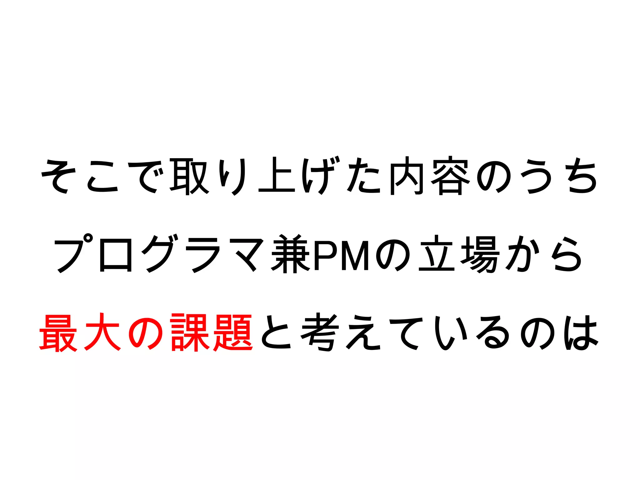 そこで取り上げた内容のうち
プログラマ兼PMの立場から
最大の課題と考えているのは
 