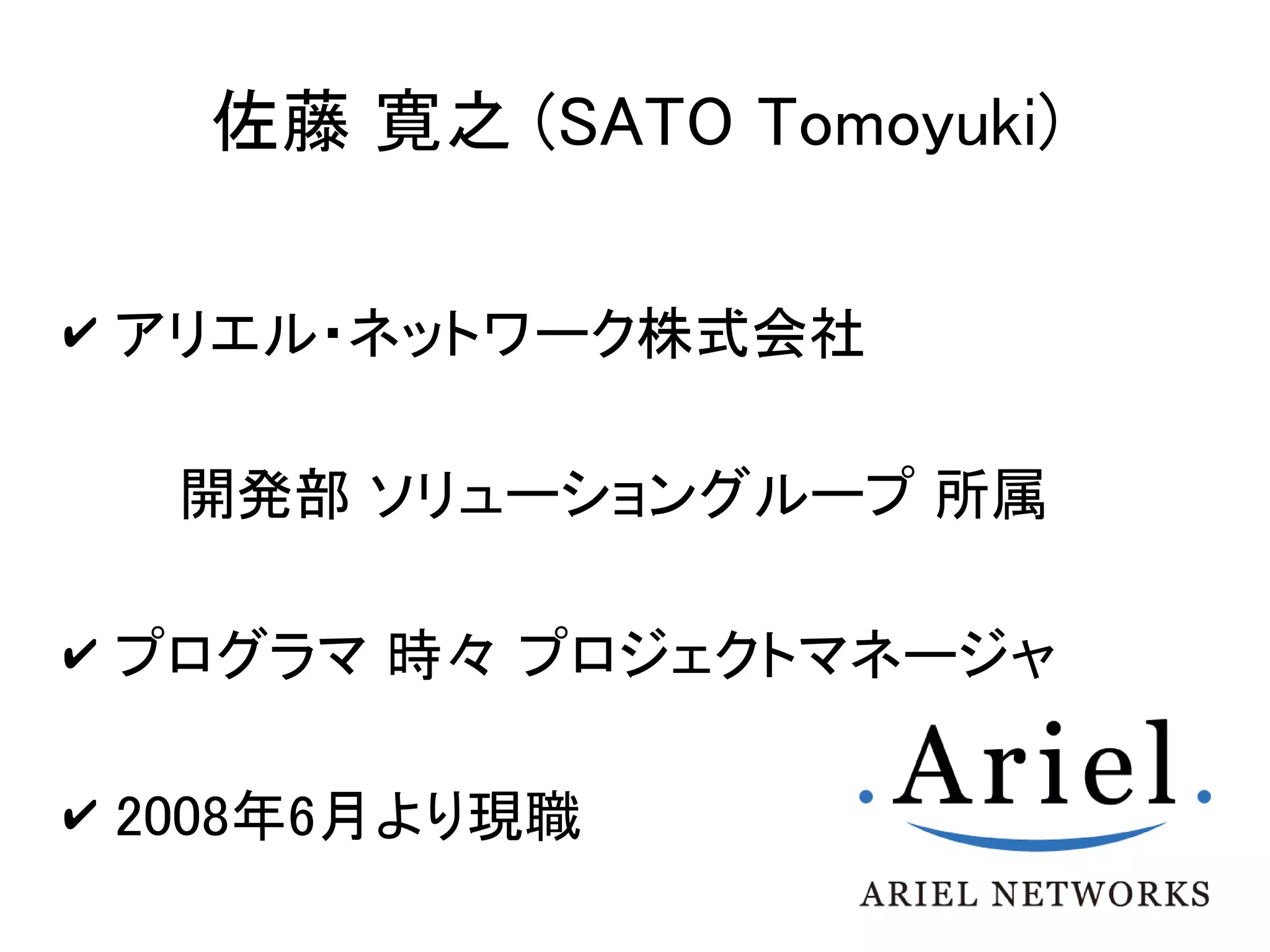 佐藤 寛之 (SATO Tomoyuki)

✔ アリエル・ネットワーク株式会社


  開発部 ソリューショングループ 所属

✔ プログラマ 時々 プロジェクトマネージャ


✔ 2008年6月より現職
 