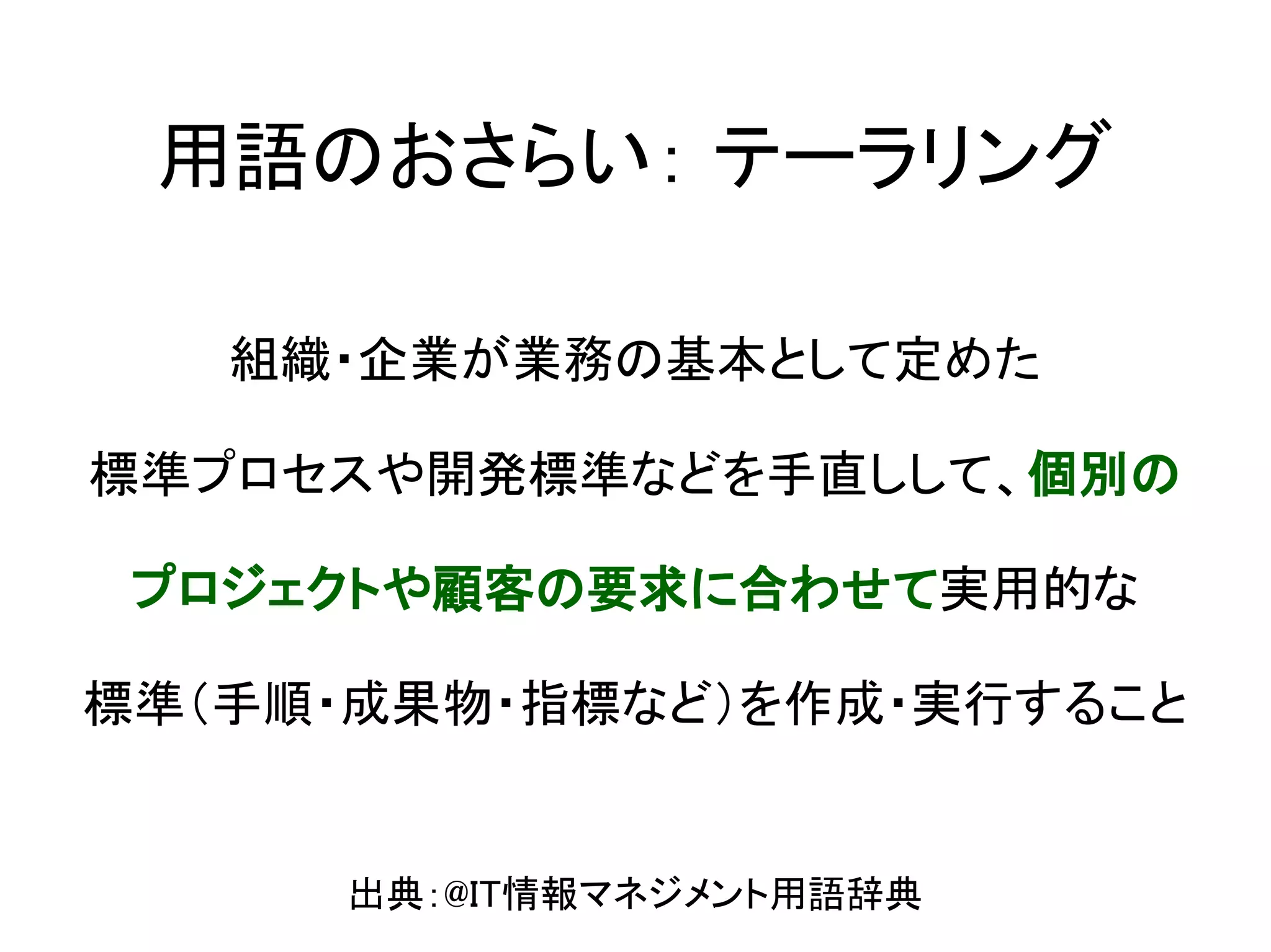 用語のおさらい： テーラリング

   組織・企業が業務の基本として定めた

標準プロセスや開発標準などを手直しして、個別の

 プロジェクトや顧客の要求に合わせて実用的な

標準（手順・成果物・指標など）を作成・実行すること


     出典：@IT情報マネジメント用語辞典
 