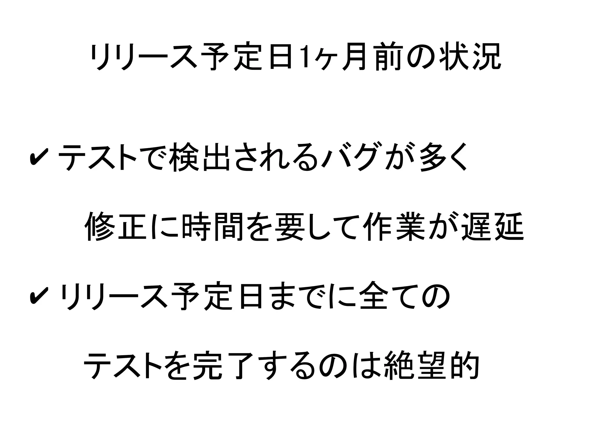 リリース予定日1ヶ月前の状況

✔ テストで検出されるバグが多く

 修正に時間を要して作業が遅延
✔ リリース予定日までに全ての

 テストを完了するのは絶望的
 
