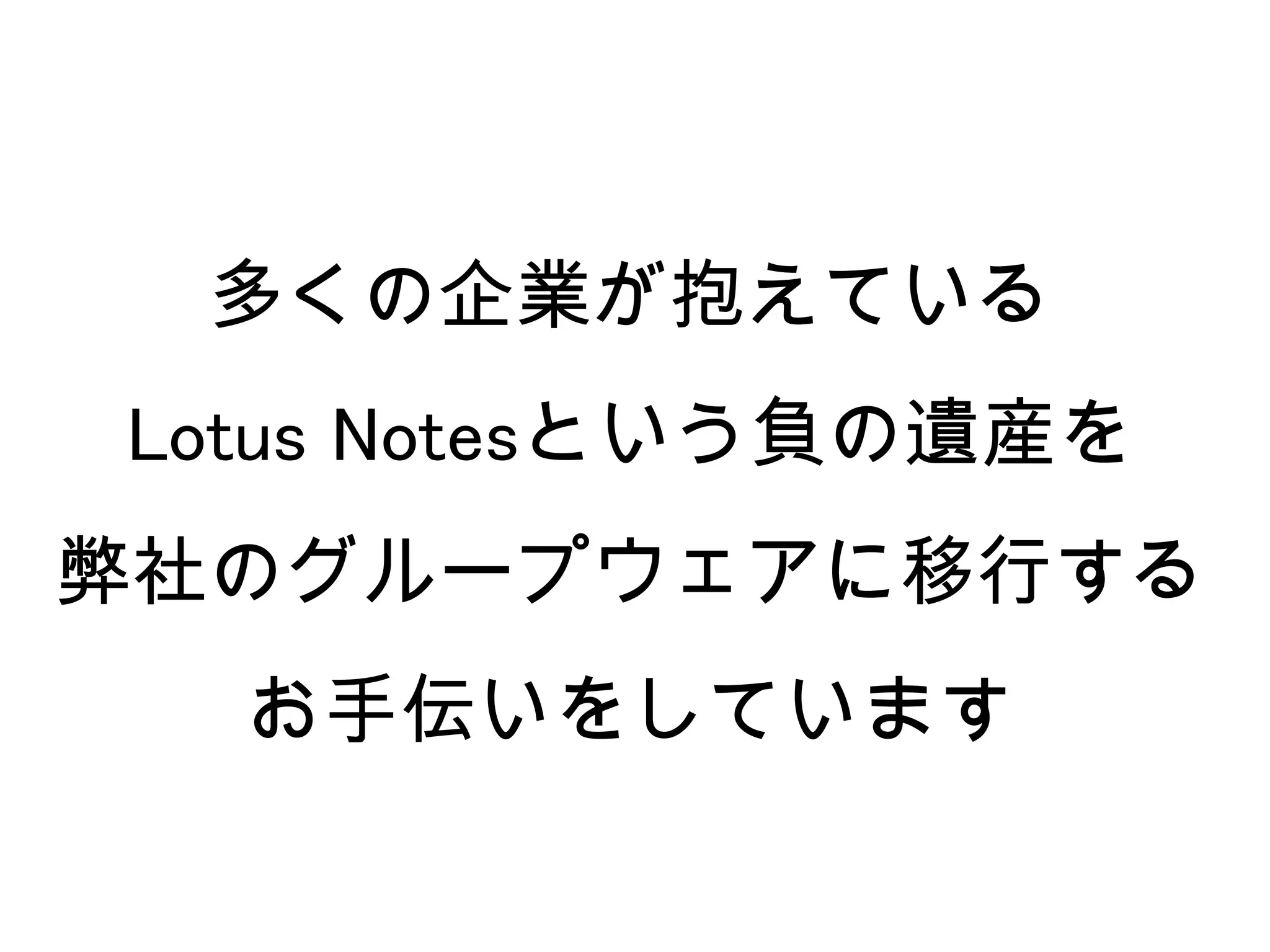 多くの企業が抱えている
Lotus Notesという負の遺産を
弊社のグループウェアに移行する
  お手伝いをしています
 