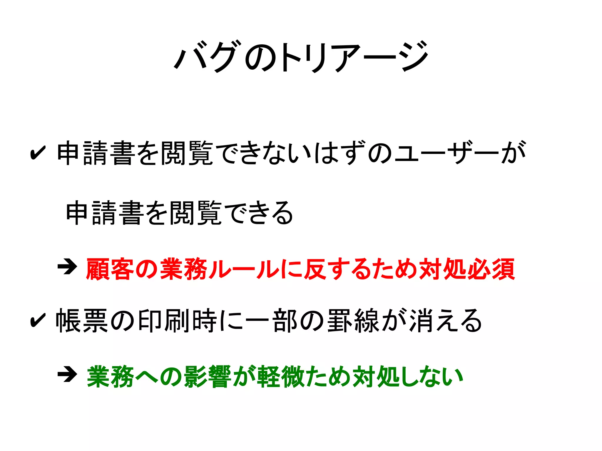バグのトリアージ

✔ 申請書を閲覧できないはずのユーザーが

 申請書を閲覧できる
 ➔ 顧客の業務ルールに反するため対処必須

✔ 帳票の印刷時に一部の罫線が消える

 ➔ 業務への影響が軽微ため対処しない
 