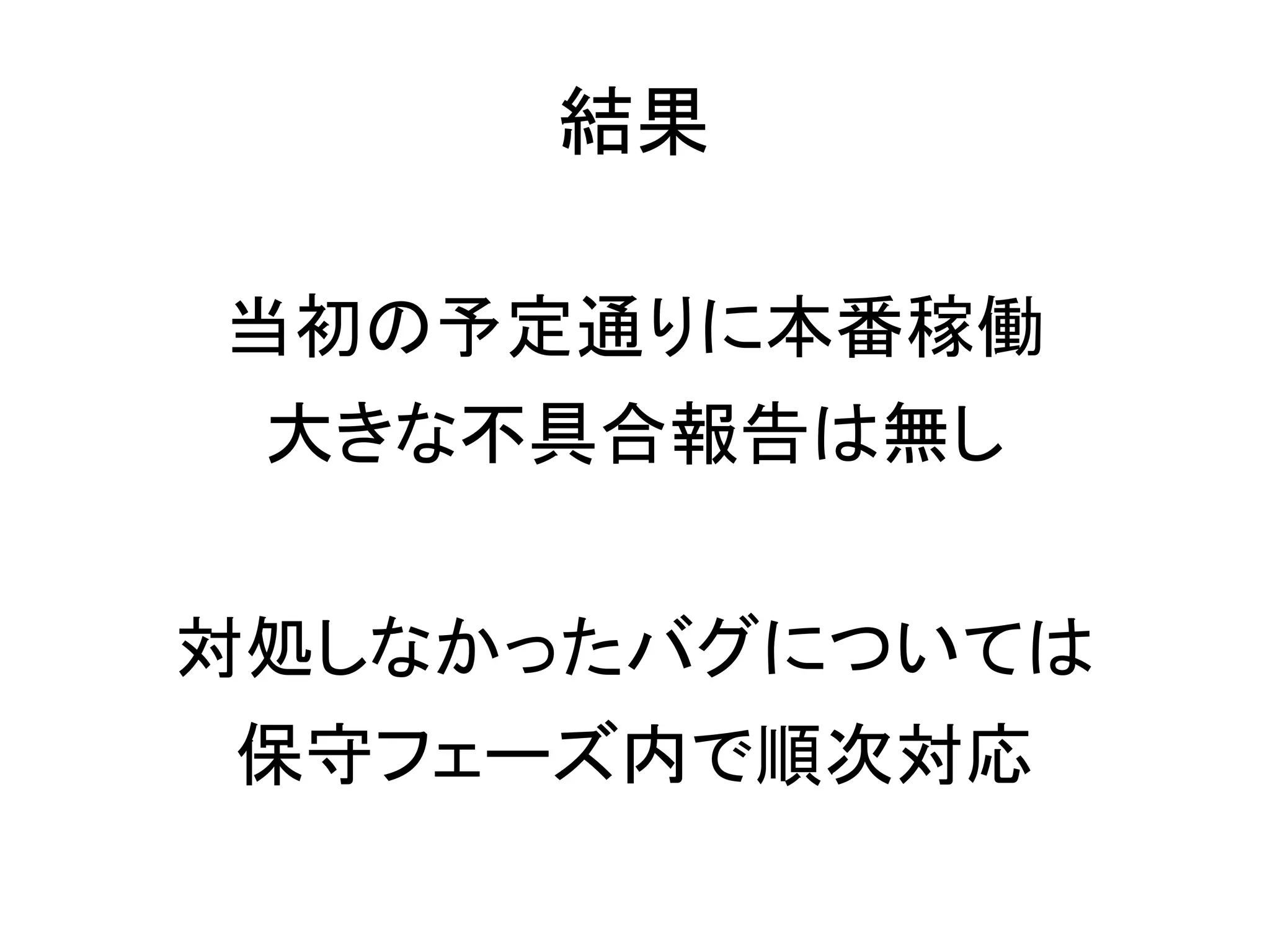 結果

当初の予定通りに本番稼働
 大きな不具合報告は無し


対処しなかったバグについては
保守フェーズ内で順次対応
 