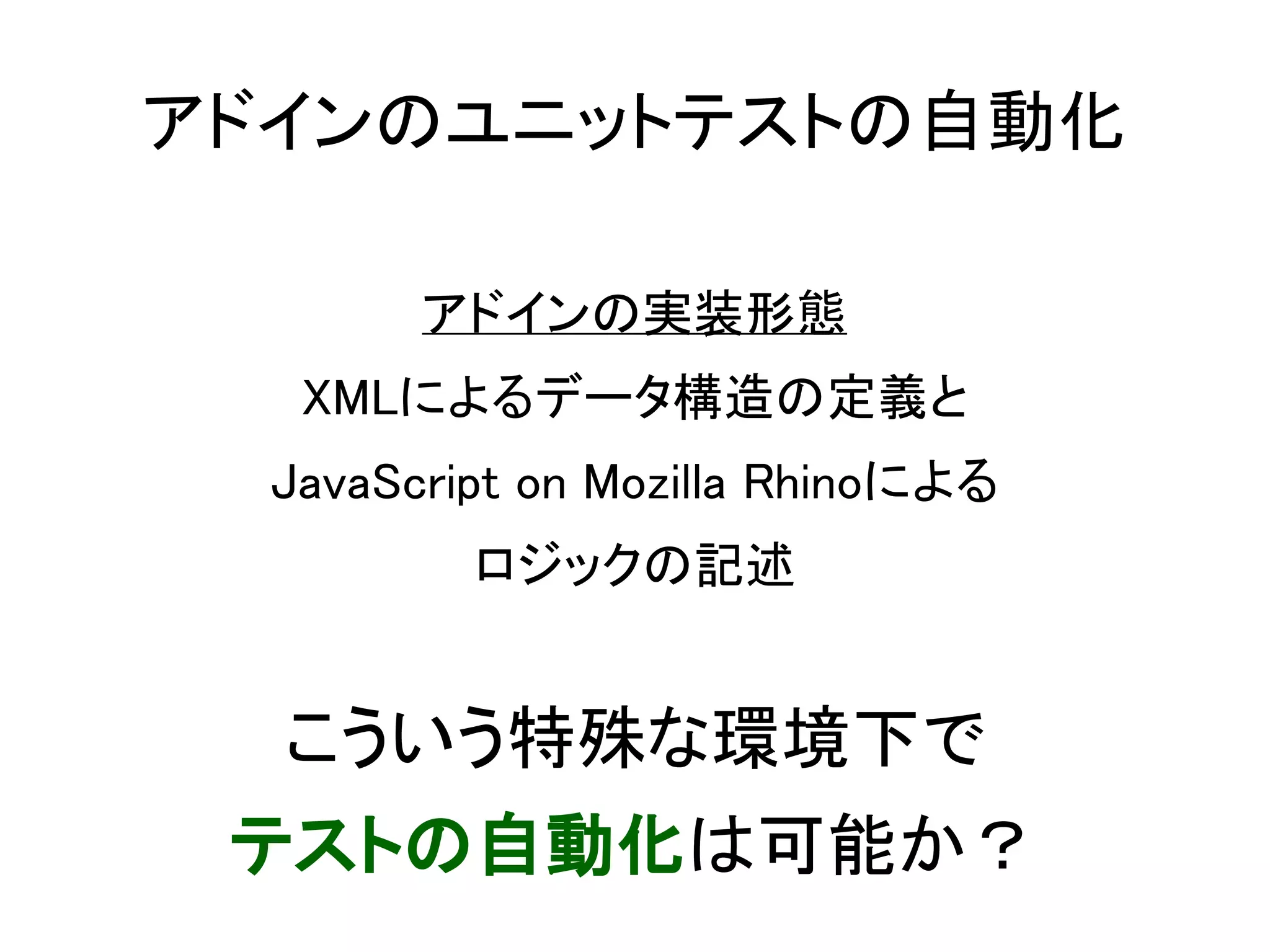 アドインのユニットテストの自動化

        アドインの実装形態
   XMLによるデータ構造の定義と
  JavaScript on Mozilla Rhinoによる
          ロジックの記述


  こういう特殊な環境下で
 テストの自動化は可能か？
 