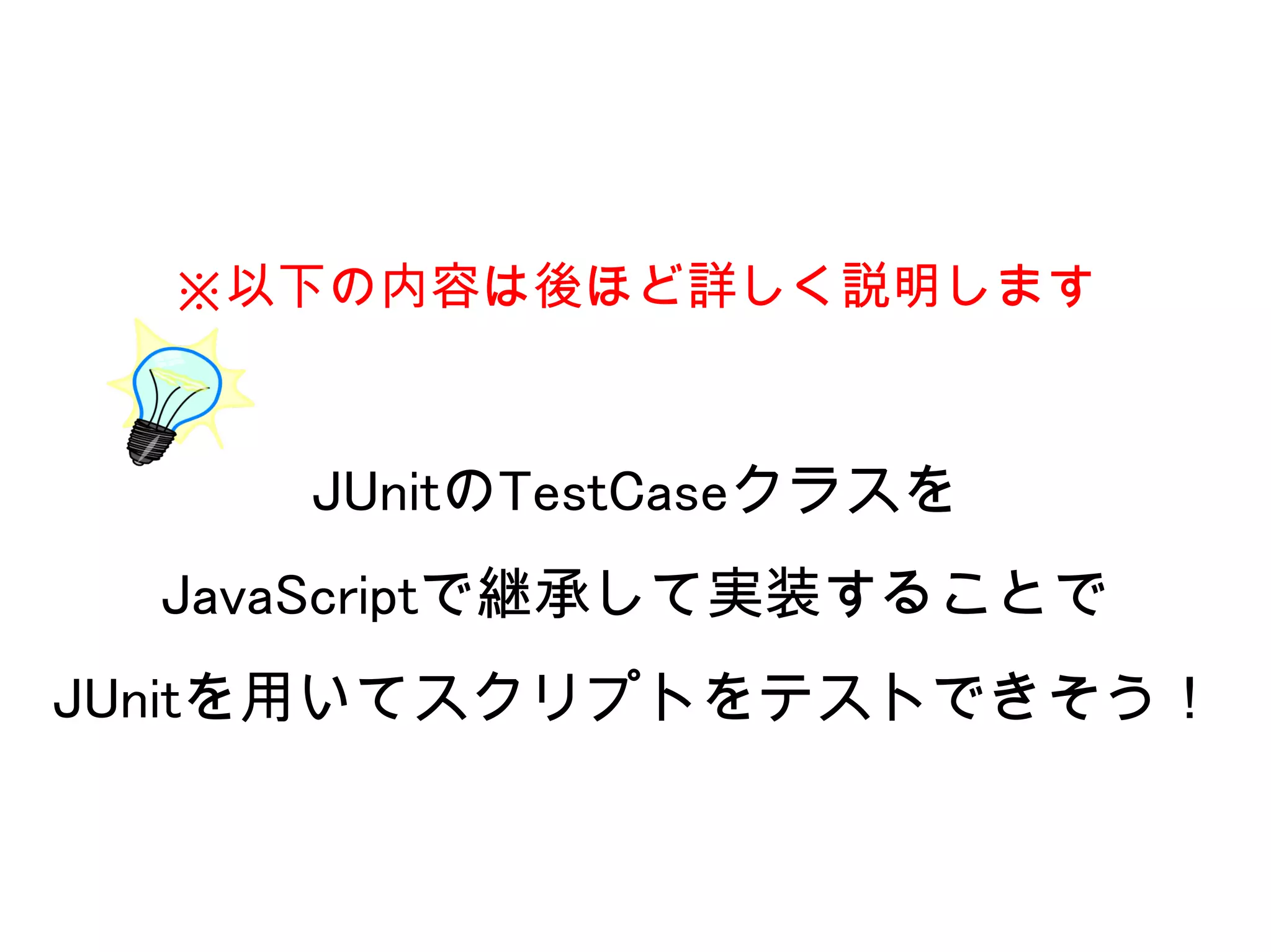 ※以下の内容は後ほど詳しく説明します



     JUnitのTestCaseクラスを
  JavaScriptで継承して実装することで
JUnitを用いてスクリプトをテストできそう！
 